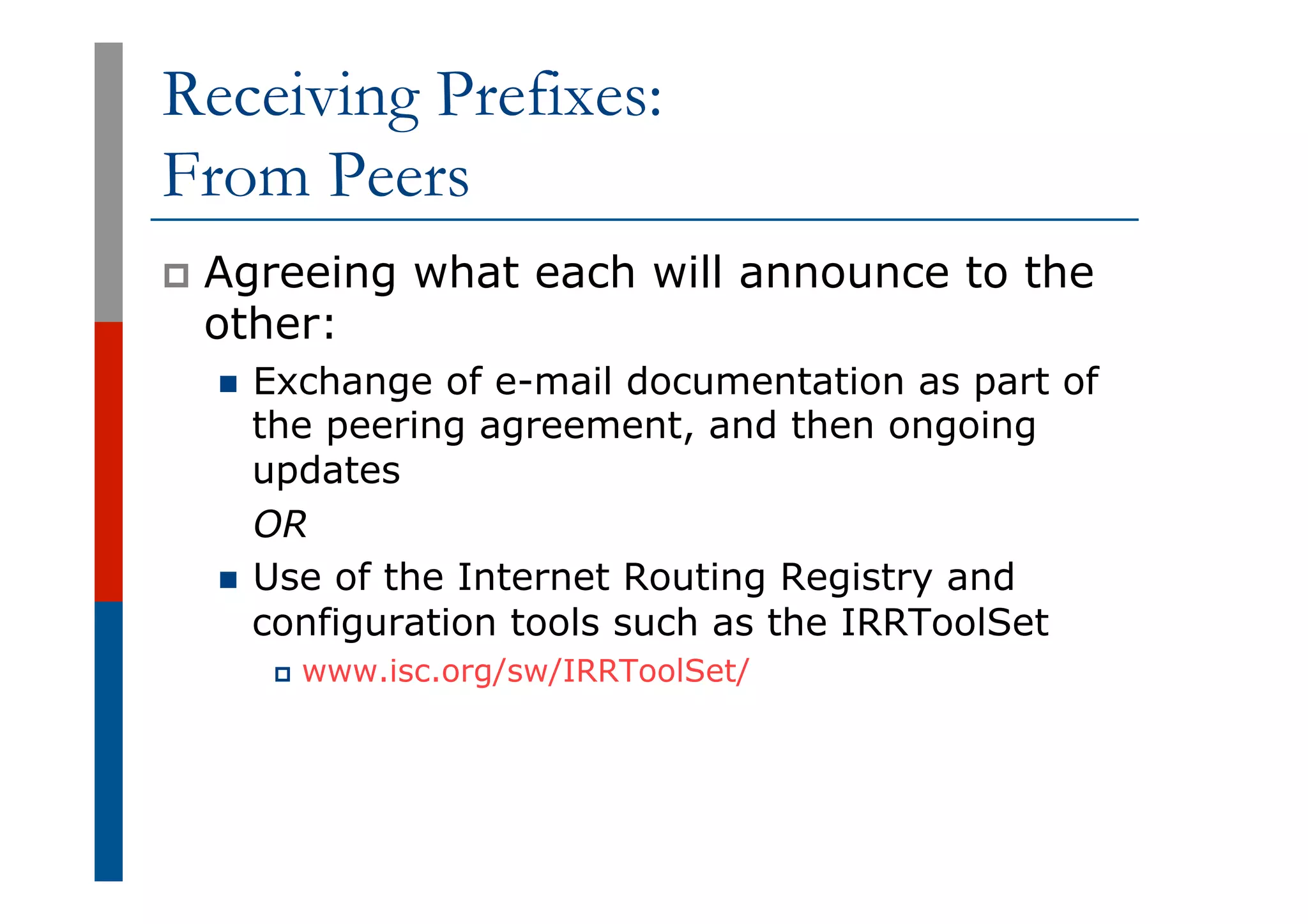 Receiving Prefixes:
From Peers
p  Agreeing what each will announce to the
other:
n  Exchange of e-mail documentation as part of
the peering agreement, and then ongoing
updates
OR
n  Use of the Internet Routing Registry and
configuration tools such as the IRRToolSet
p  www.isc.org/sw/IRRToolSet/
 