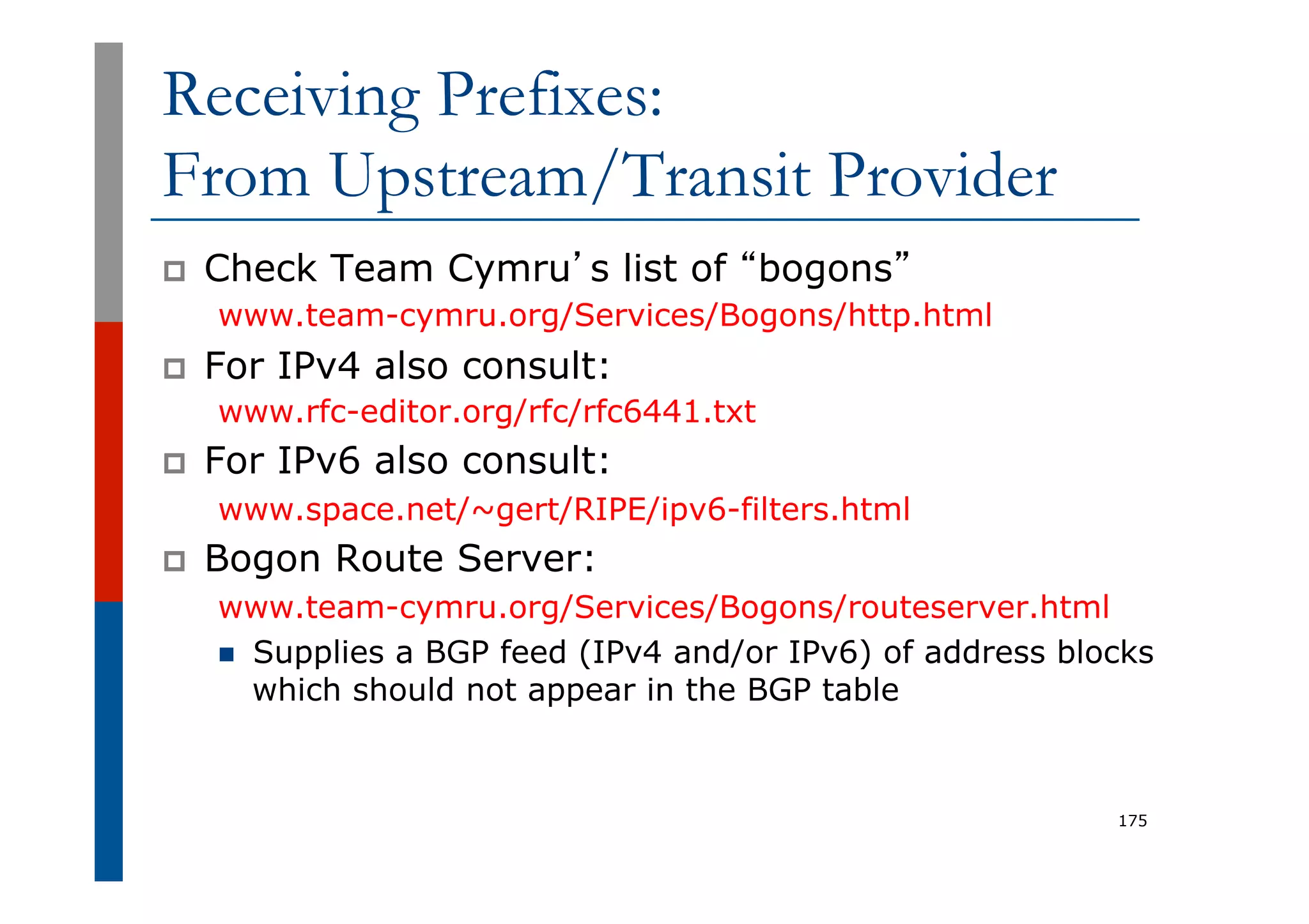 Receiving Prefixes:
From Upstream/Transit Provider
p  Check Team Cymru’s list of “bogons”
www.team-cymru.org/Services/Bogons/http.html
p  For IPv4 also consult:
www.rfc-editor.org/rfc/rfc6441.txt
p  For IPv6 also consult:
www.space.net/~gert/RIPE/ipv6-filters.html
p  Bogon Route Server:
www.team-cymru.org/Services/Bogons/routeserver.html
n  Supplies a BGP feed (IPv4 and/or IPv6) of address blocks
which should not appear in the BGP table
175
 