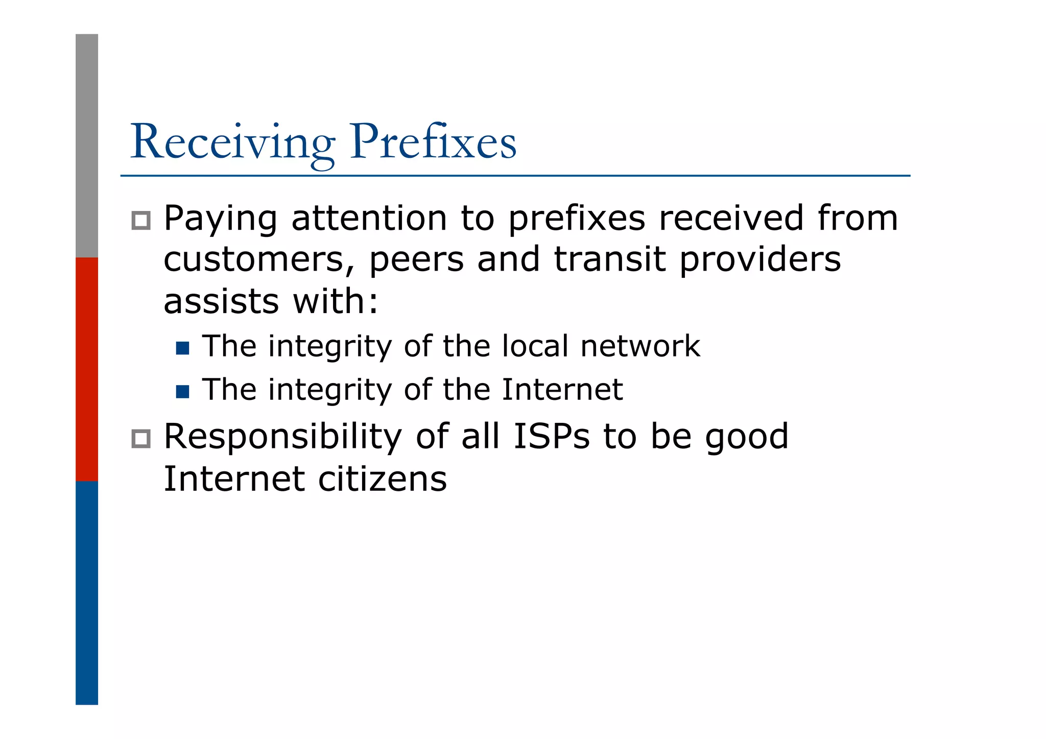 Receiving Prefixes
p  Paying attention to prefixes received from
customers, peers and transit providers
assists with:
n  The integrity of the local network
n  The integrity of the Internet
p  Responsibility of all ISPs to be good
Internet citizens
 