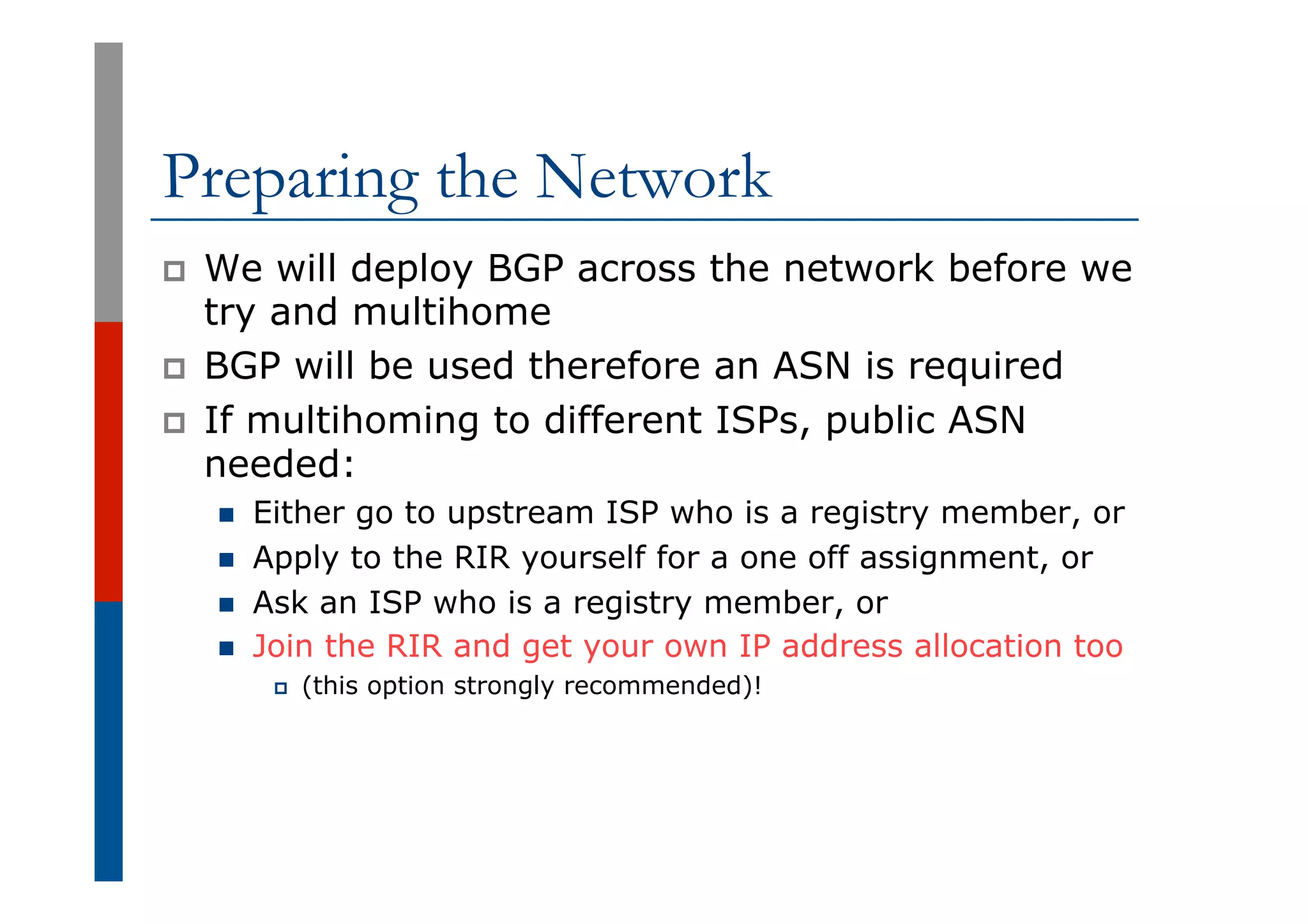 Preparing the Network
p  We will deploy BGP across the network before we
try and multihome
p  BGP will be used therefore an ASN is required
p  If multihoming to different ISPs, public ASN
needed:
n  Either go to upstream ISP who is a registry member, or
n  Apply to the RIR yourself for a one off assignment, or
n  Ask an ISP who is a registry member, or
n  Join the RIR and get your own IP address allocation too
p  (this option strongly recommended)!
 