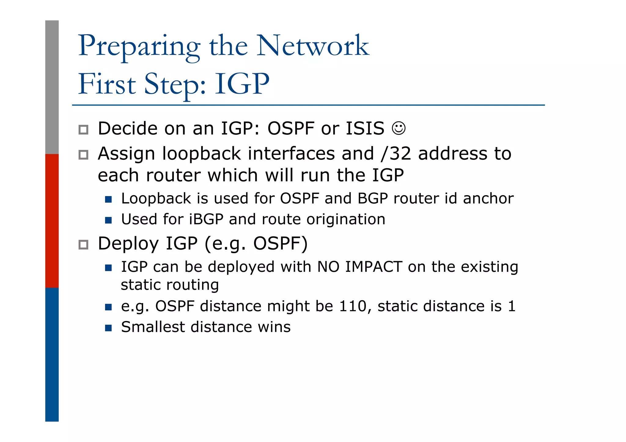 Preparing the Network
First Step: IGP
p  Decide on an IGP: OSPF or ISIS J
p  Assign loopback interfaces and /32 address to
each router which will run the IGP
n  Loopback is used for OSPF and BGP router id anchor
n  Used for iBGP and route origination
p  Deploy IGP (e.g. OSPF)
n  IGP can be deployed with NO IMPACT on the existing
static routing
n  e.g. OSPF distance might be 110, static distance is 1
n  Smallest distance wins
 