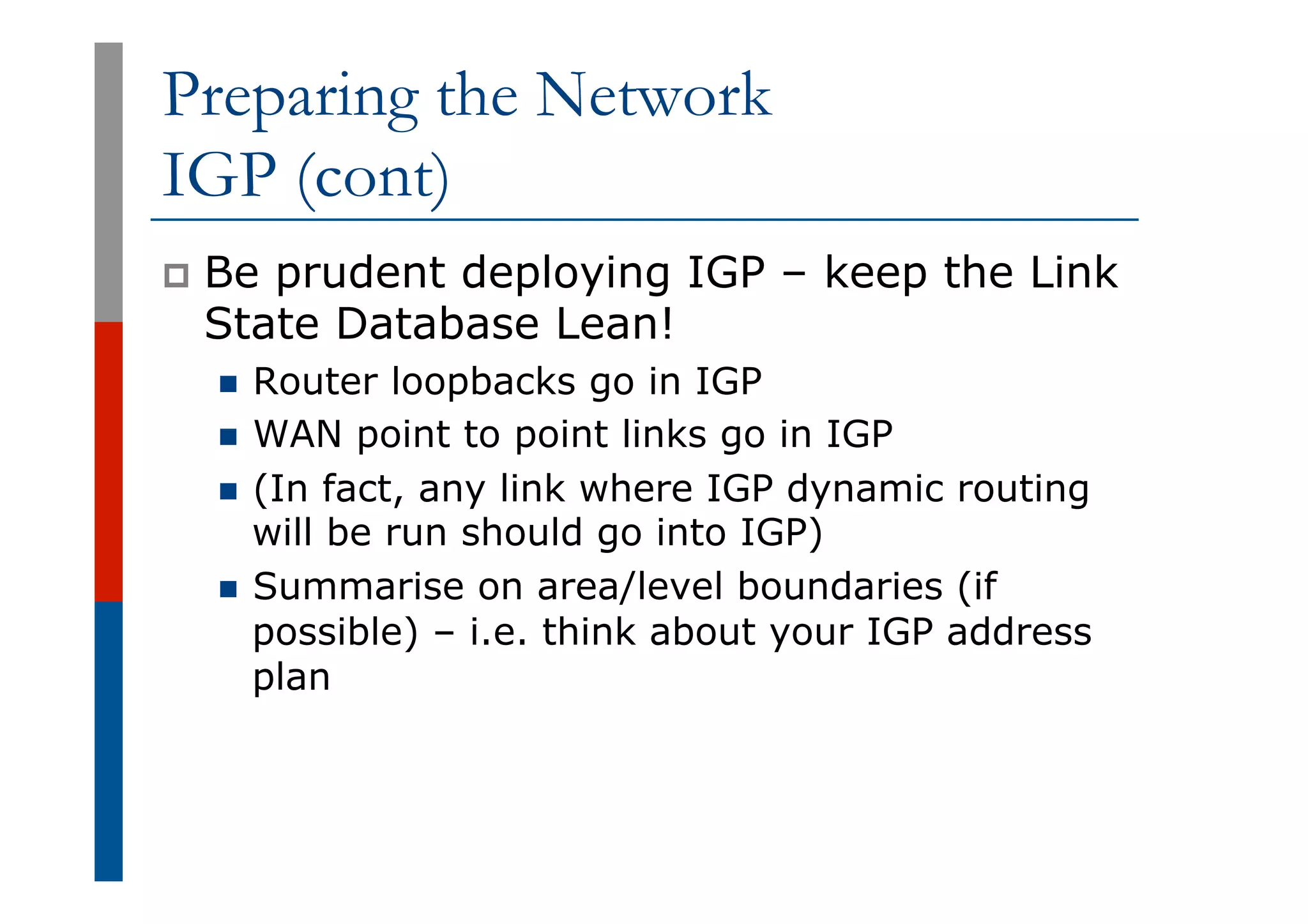 Preparing the Network
IGP (cont)
p  Be prudent deploying IGP – keep the Link
State Database Lean!
n  Router loopbacks go in IGP
n  WAN point to point links go in IGP
n  (In fact, any link where IGP dynamic routing
will be run should go into IGP)
n  Summarise on area/level boundaries (if
possible) – i.e. think about your IGP address
plan
 