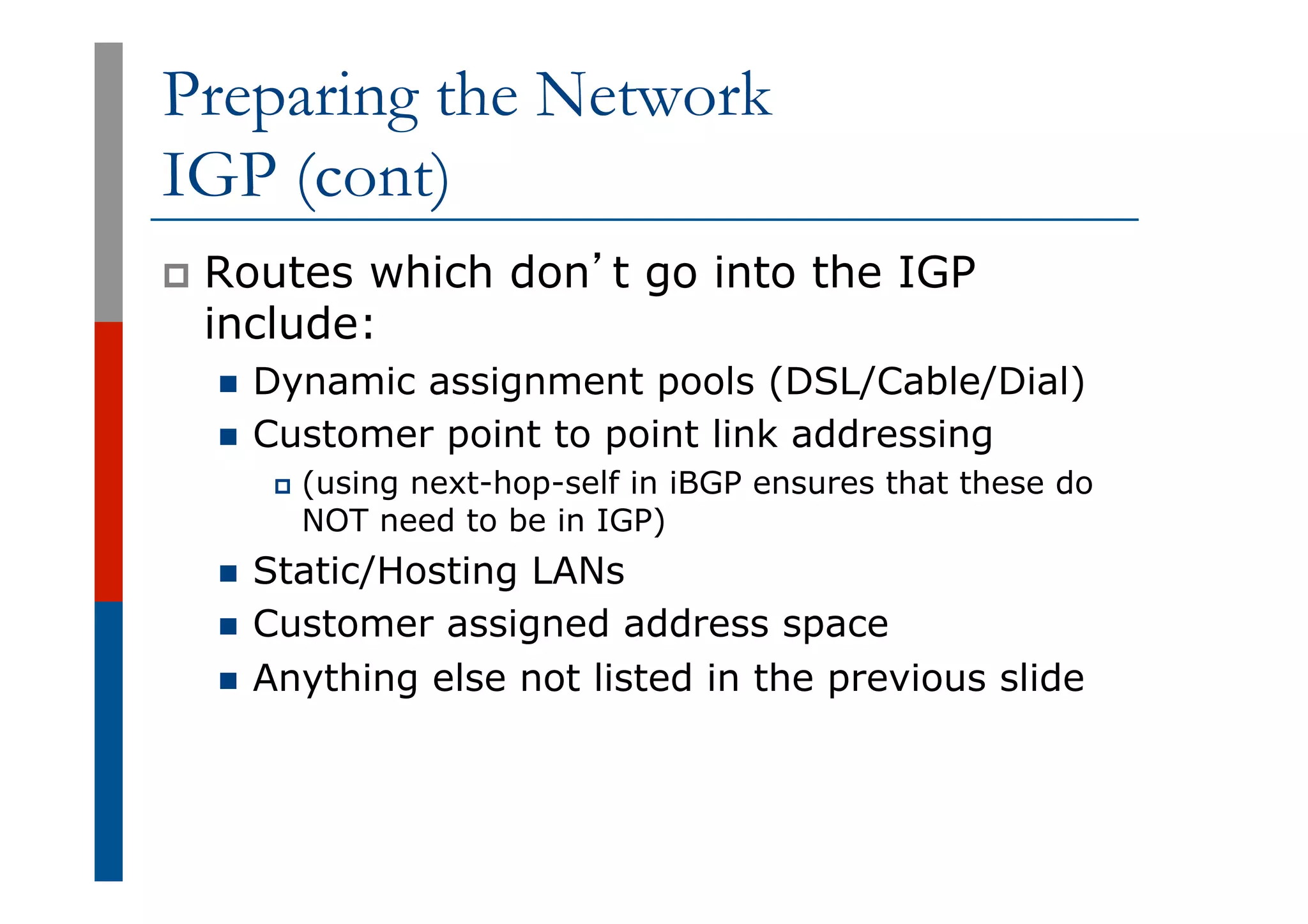 Preparing the Network
IGP (cont)
p  Routes which don’t go into the IGP
include:
n  Dynamic assignment pools (DSL/Cable/Dial)
n  Customer point to point link addressing
p  (using next-hop-self in iBGP ensures that these do
NOT need to be in IGP)
n  Static/Hosting LANs
n  Customer assigned address space
n  Anything else not listed in the previous slide
 
