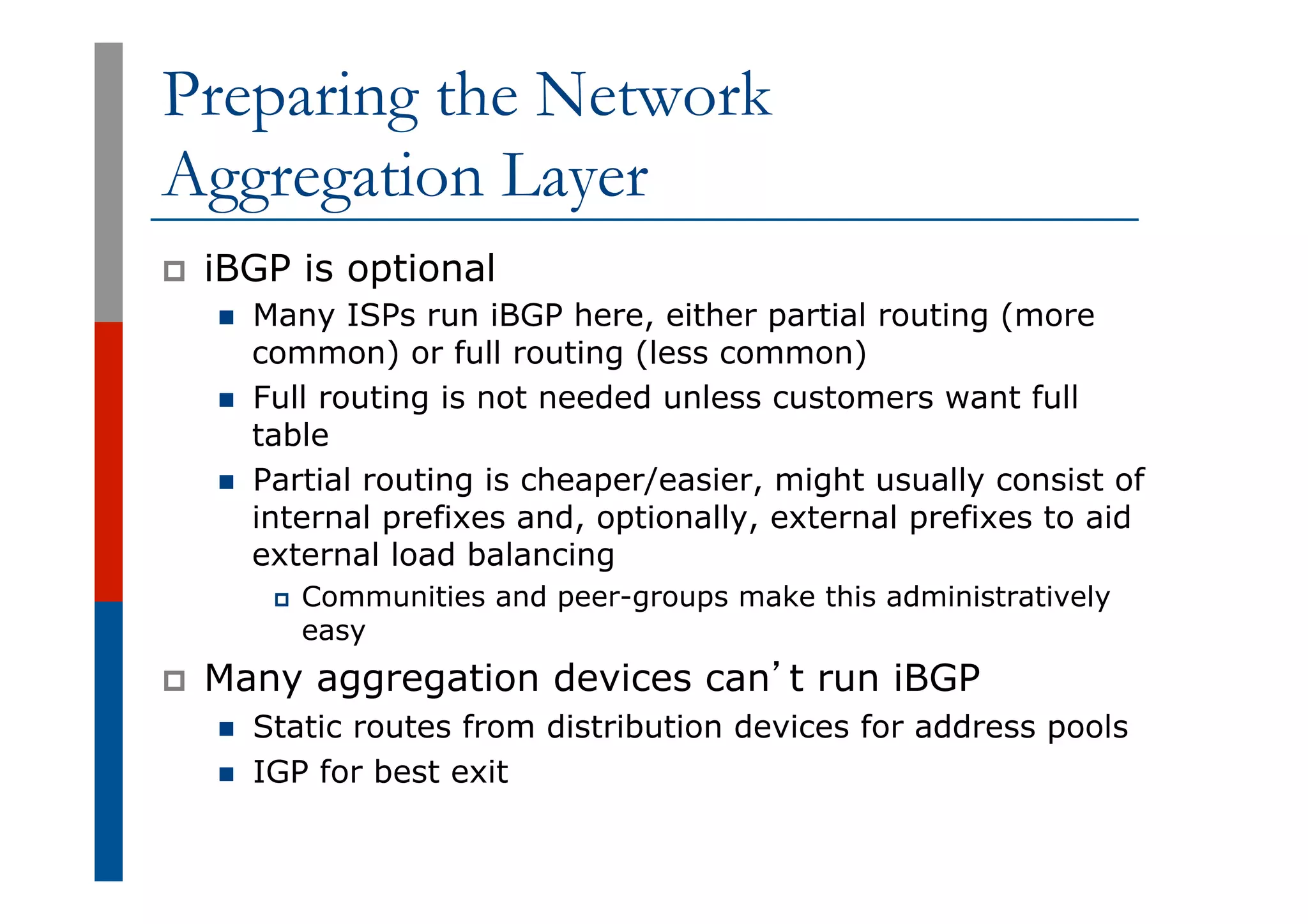 Preparing the Network
Aggregation Layer
p  iBGP is optional
n  Many ISPs run iBGP here, either partial routing (more
common) or full routing (less common)
n  Full routing is not needed unless customers want full
table
n  Partial routing is cheaper/easier, might usually consist of
internal prefixes and, optionally, external prefixes to aid
external load balancing
p  Communities and peer-groups make this administratively
easy
p  Many aggregation devices can’t run iBGP
n  Static routes from distribution devices for address pools
n  IGP for best exit
 