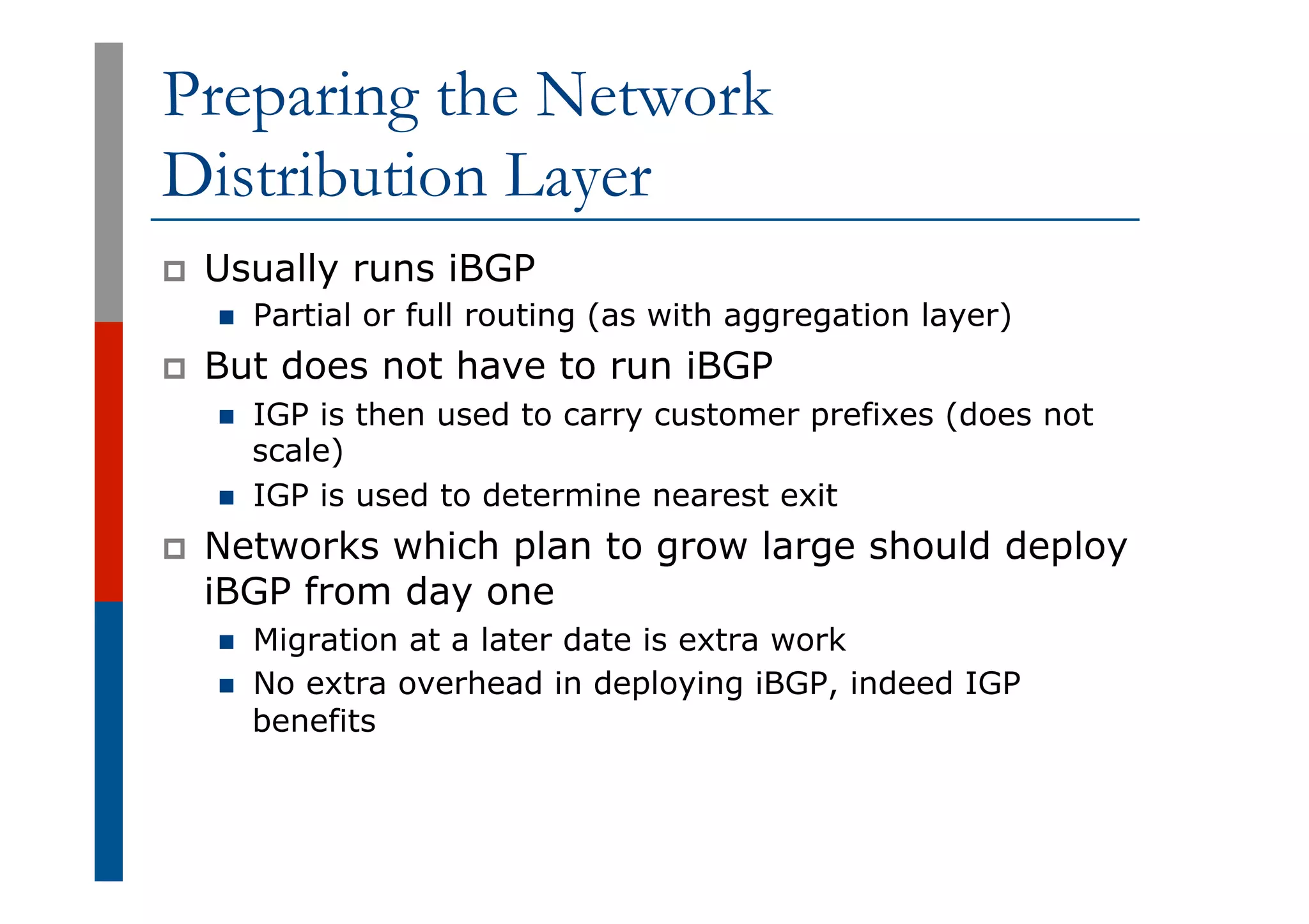Preparing the Network
Distribution Layer
p  Usually runs iBGP
n  Partial or full routing (as with aggregation layer)
p  But does not have to run iBGP
n  IGP is then used to carry customer prefixes (does not
scale)
n  IGP is used to determine nearest exit
p  Networks which plan to grow large should deploy
iBGP from day one
n  Migration at a later date is extra work
n  No extra overhead in deploying iBGP, indeed IGP
benefits
 
