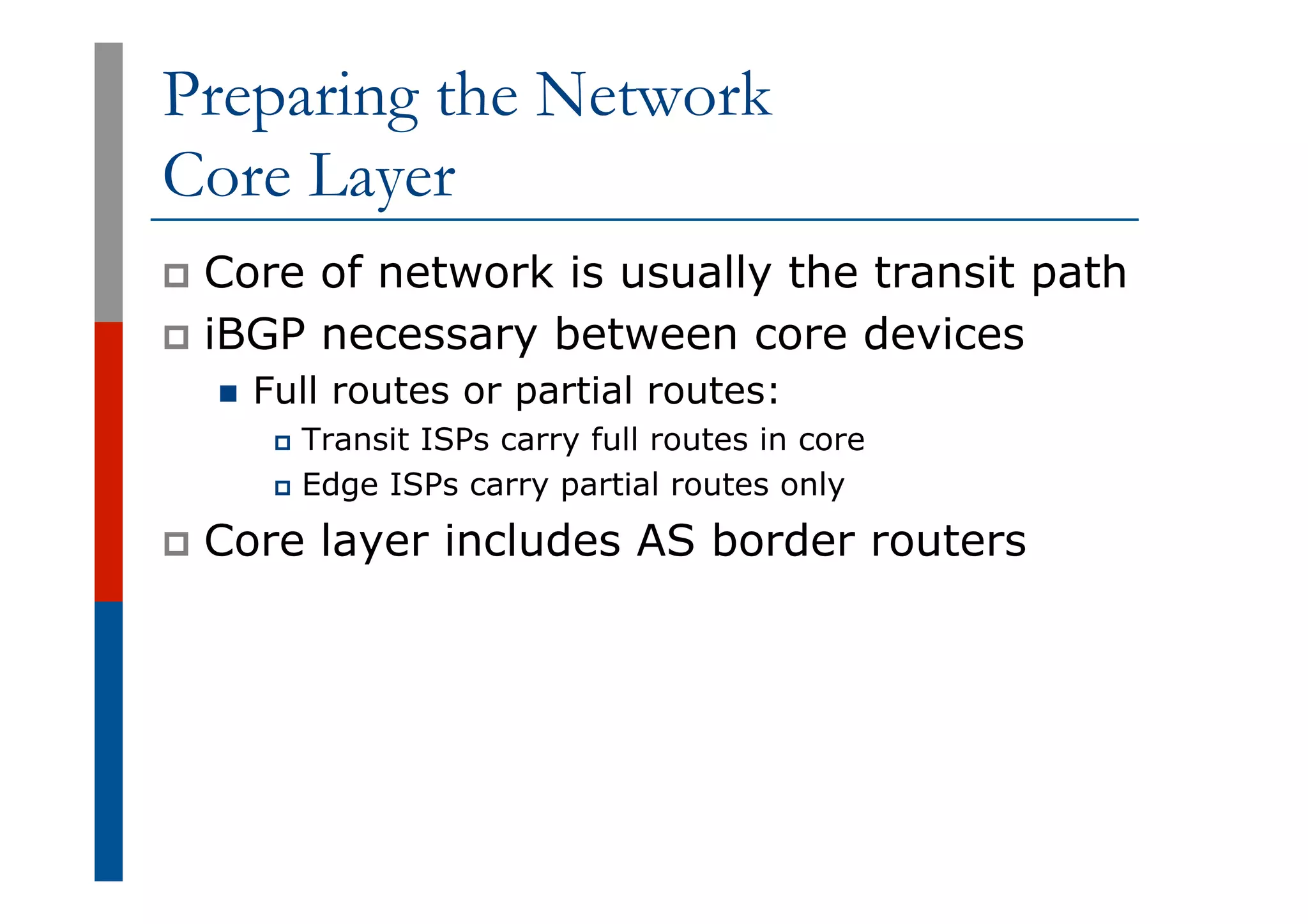 Preparing the Network
Core Layer
p  Core of network is usually the transit path
p  iBGP necessary between core devices
n  Full routes or partial routes:
p  Transit ISPs carry full routes in core
p  Edge ISPs carry partial routes only
p  Core layer includes AS border routers
 