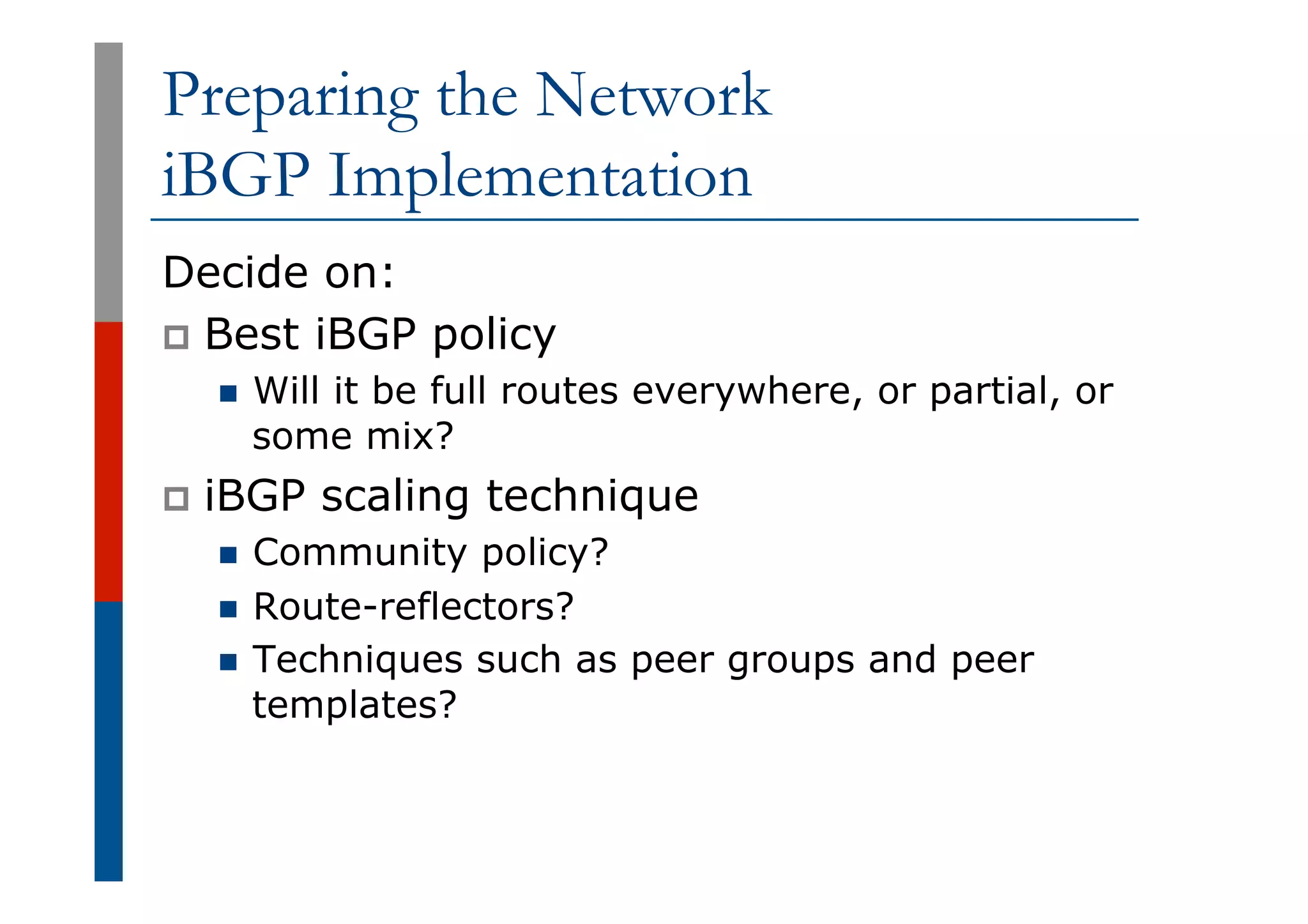 Preparing the Network
iBGP Implementation
Decide on:
p  Best iBGP policy
n  Will it be full routes everywhere, or partial, or
some mix?
p  iBGP scaling technique
n  Community policy?
n  Route-reflectors?
n  Techniques such as peer groups and peer
templates?
 