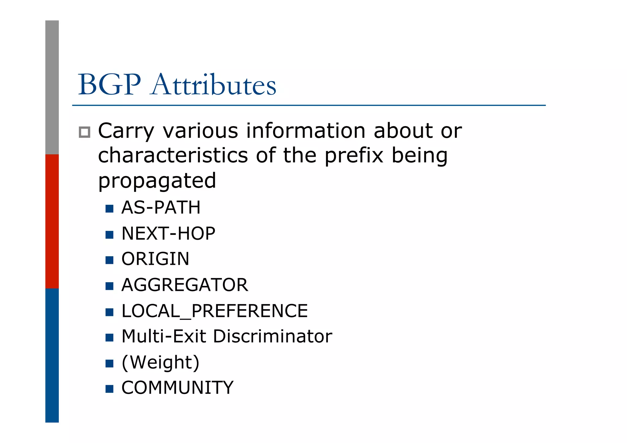 BGP Attributes
p  Carry various information about or
characteristics of the prefix being
propagated
n  AS-PATH
n  NEXT-HOP
n  ORIGIN
n  AGGREGATOR
n  LOCAL_PREFERENCE
n  Multi-Exit Discriminator
n  (Weight)
n  COMMUNITY
 