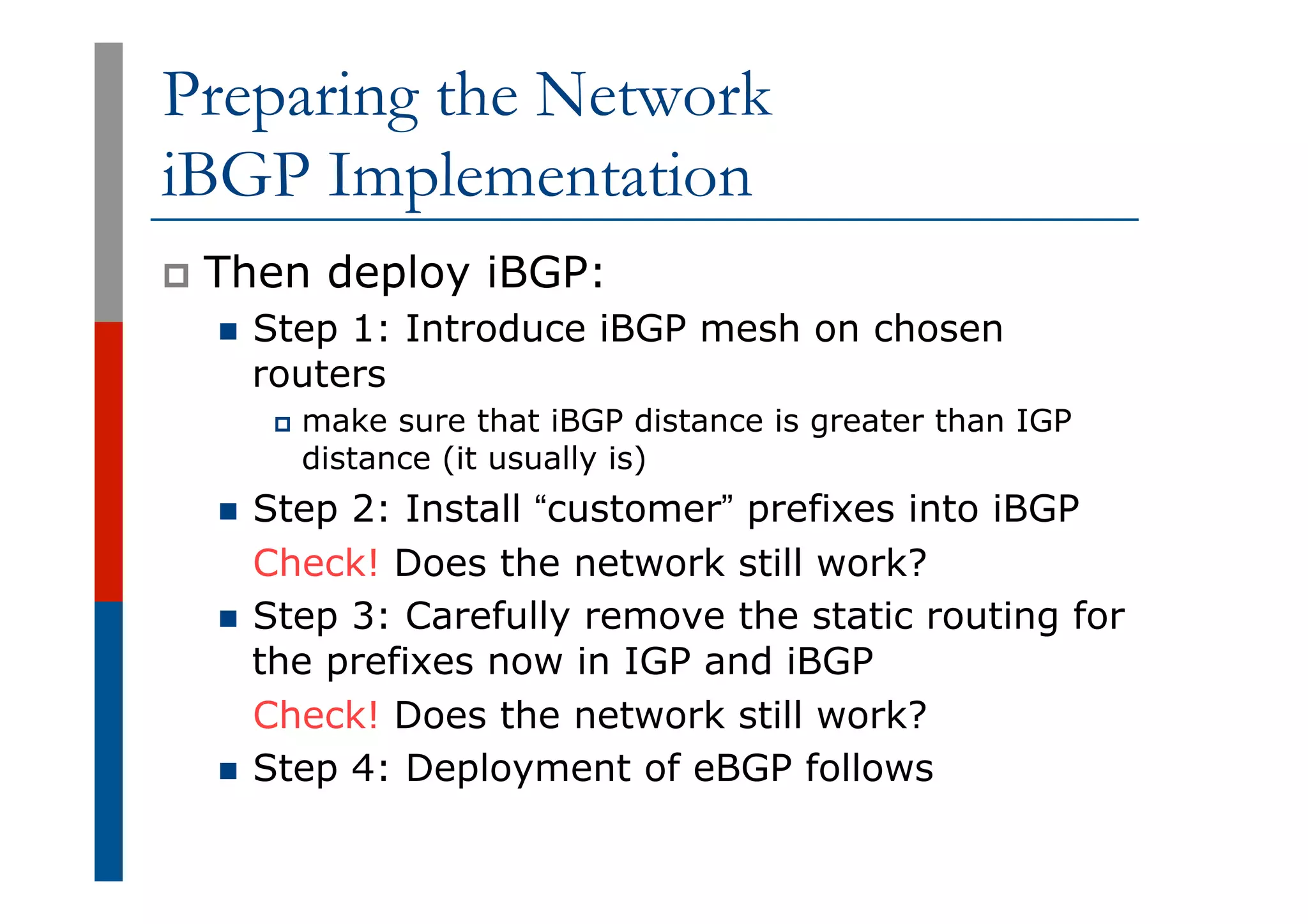 Preparing the Network
iBGP Implementation
p  Then deploy iBGP:
n  Step 1: Introduce iBGP mesh on chosen
routers
p  make sure that iBGP distance is greater than IGP
distance (it usually is)
n  Step 2: Install “customer” prefixes into iBGP
Check! Does the network still work?
n  Step 3: Carefully remove the static routing for
the prefixes now in IGP and iBGP
Check! Does the network still work?
n  Step 4: Deployment of eBGP follows
 