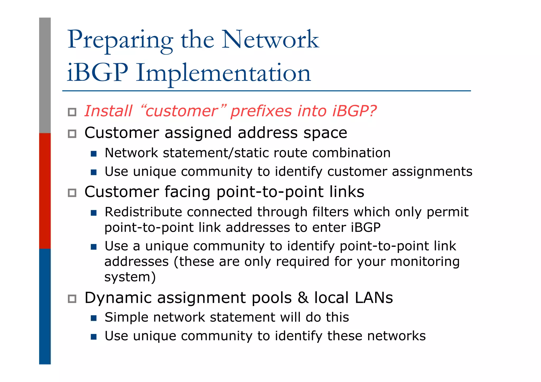 Preparing the Network
iBGP Implementation
p  Install “customer” prefixes into iBGP?
p  Customer assigned address space
n  Network statement/static route combination
n  Use unique community to identify customer assignments
p  Customer facing point-to-point links
n  Redistribute connected through filters which only permit
point-to-point link addresses to enter iBGP
n  Use a unique community to identify point-to-point link
addresses (these are only required for your monitoring
system)
p  Dynamic assignment pools & local LANs
n  Simple network statement will do this
n  Use unique community to identify these networks
 