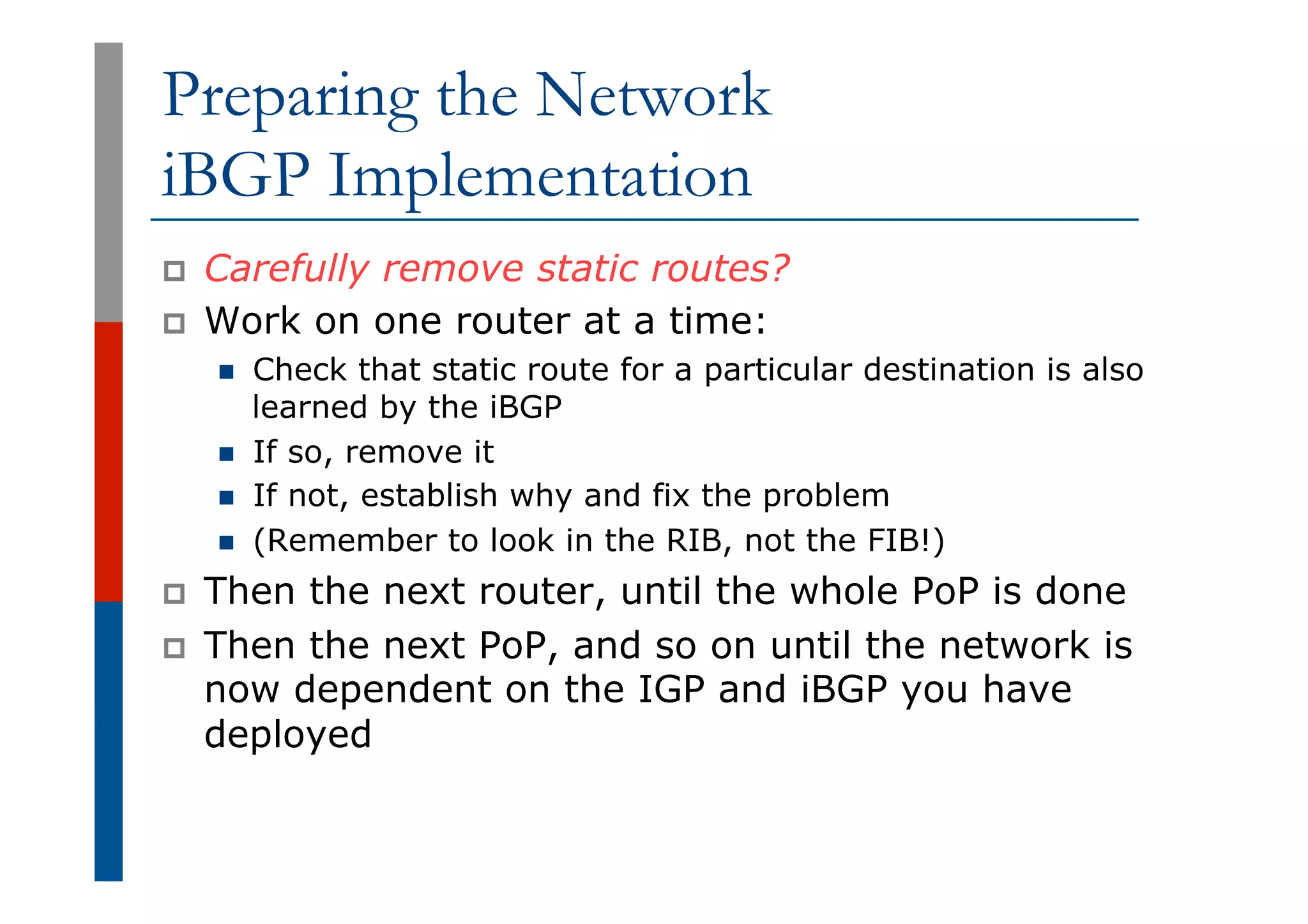 Preparing the Network
iBGP Implementation
p  Carefully remove static routes?
p  Work on one router at a time:
n  Check that static route for a particular destination is also
learned by the iBGP
n  If so, remove it
n  If not, establish why and fix the problem
n  (Remember to look in the RIB, not the FIB!)
p  Then the next router, until the whole PoP is done
p  Then the next PoP, and so on until the network is
now dependent on the IGP and iBGP you have
deployed
 