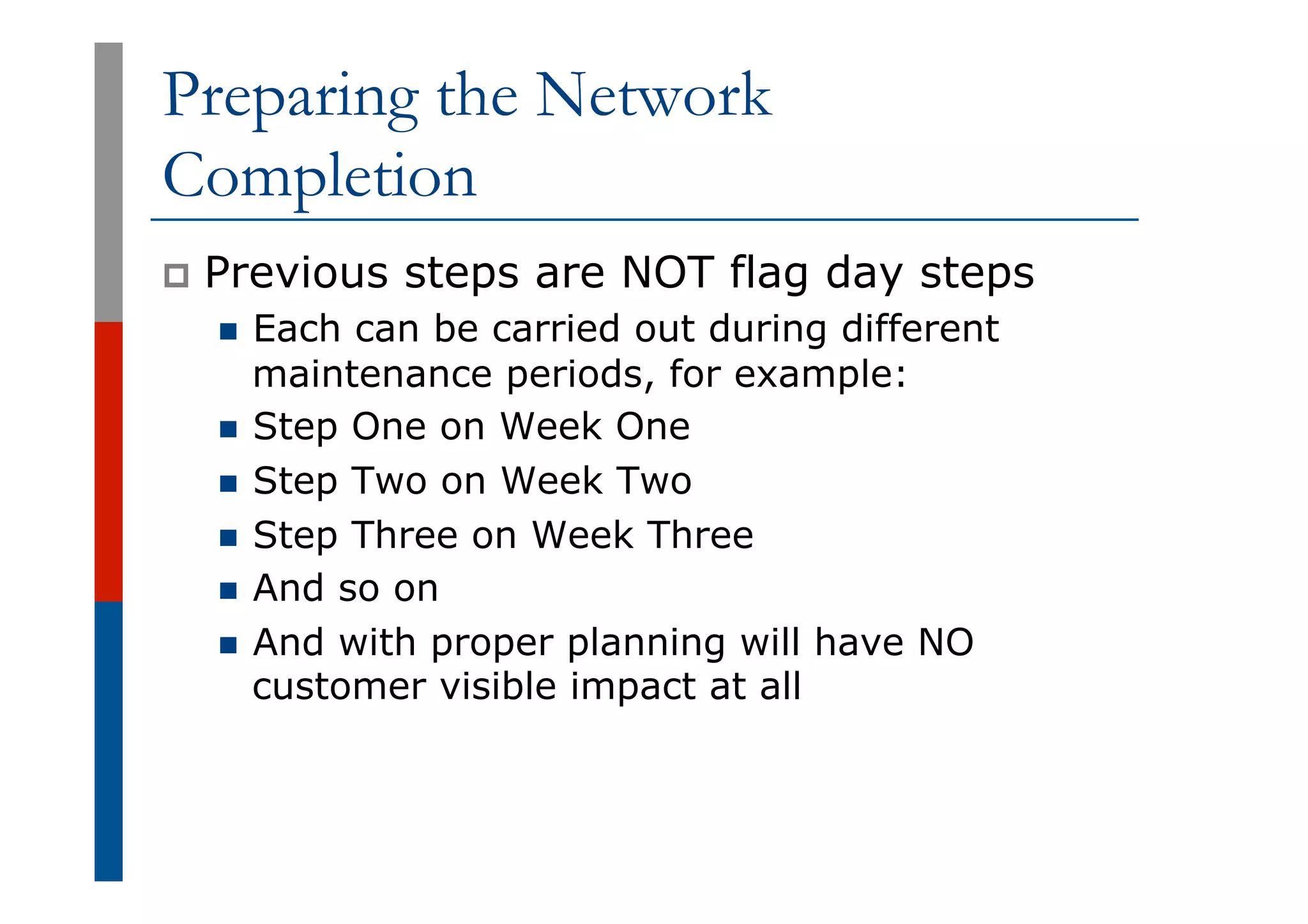 Preparing the Network
Completion
p  Previous steps are NOT flag day steps
n  Each can be carried out during different
maintenance periods, for example:
n  Step One on Week One
n  Step Two on Week Two
n  Step Three on Week Three
n  And so on
n  And with proper planning will have NO
customer visible impact at all
 