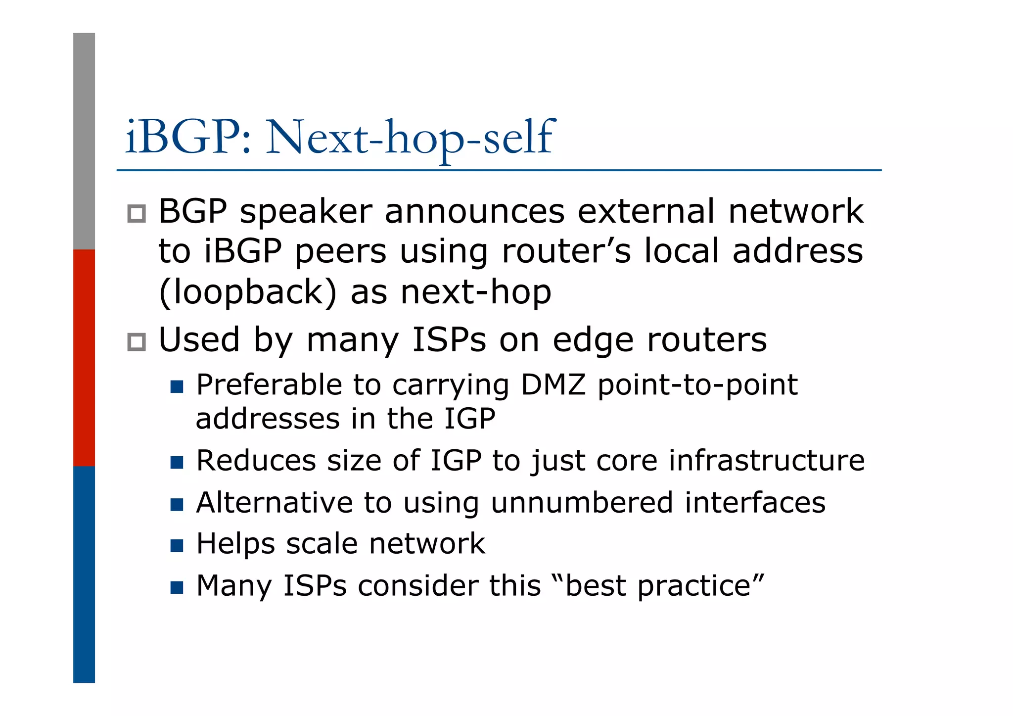 iBGP: Next-hop-self
p  BGP speaker announces external network
to iBGP peers using router’s local address
(loopback) as next-hop
p  Used by many ISPs on edge routers
n  Preferable to carrying DMZ point-to-point
addresses in the IGP
n  Reduces size of IGP to just core infrastructure
n  Alternative to using unnumbered interfaces
n  Helps scale network
n  Many ISPs consider this “best practice”
 