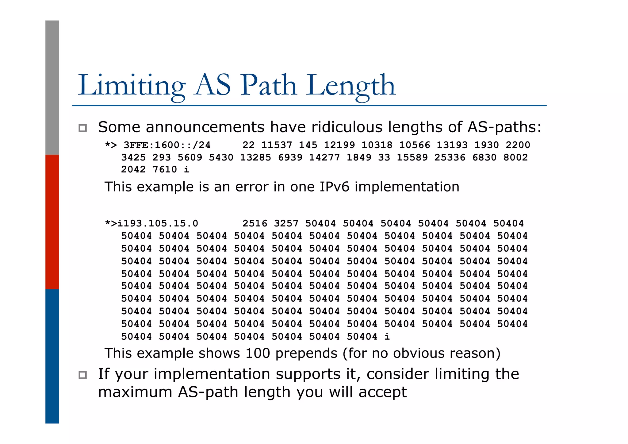 Limiting AS Path Length
p  Some announcements have ridiculous lengths of AS-paths:
*> 3FFE:1600::/24 22 11537 145 12199 10318 10566 13193 1930 2200
3425 293 5609 5430 13285 6939 14277 1849 33 15589 25336 6830 8002
2042 7610 i
This example is an error in one IPv6 implementation
*>i193.105.15.0 2516 3257 50404 50404 50404 50404 50404 50404
50404 50404 50404 50404 50404 50404 50404 50404 50404 50404 50404
50404 50404 50404 50404 50404 50404 50404 50404 50404 50404 50404
50404 50404 50404 50404 50404 50404 50404 50404 50404 50404 50404
50404 50404 50404 50404 50404 50404 50404 50404 50404 50404 50404
50404 50404 50404 50404 50404 50404 50404 50404 50404 50404 50404
50404 50404 50404 50404 50404 50404 50404 50404 50404 50404 50404
50404 50404 50404 50404 50404 50404 50404 50404 50404 50404 50404
50404 50404 50404 50404 50404 50404 50404 50404 50404 50404 50404
50404 50404 50404 50404 50404 50404 50404 i
This example shows 100 prepends (for no obvious reason)
p  If your implementation supports it, consider limiting the
maximum AS-path length you will accept
 