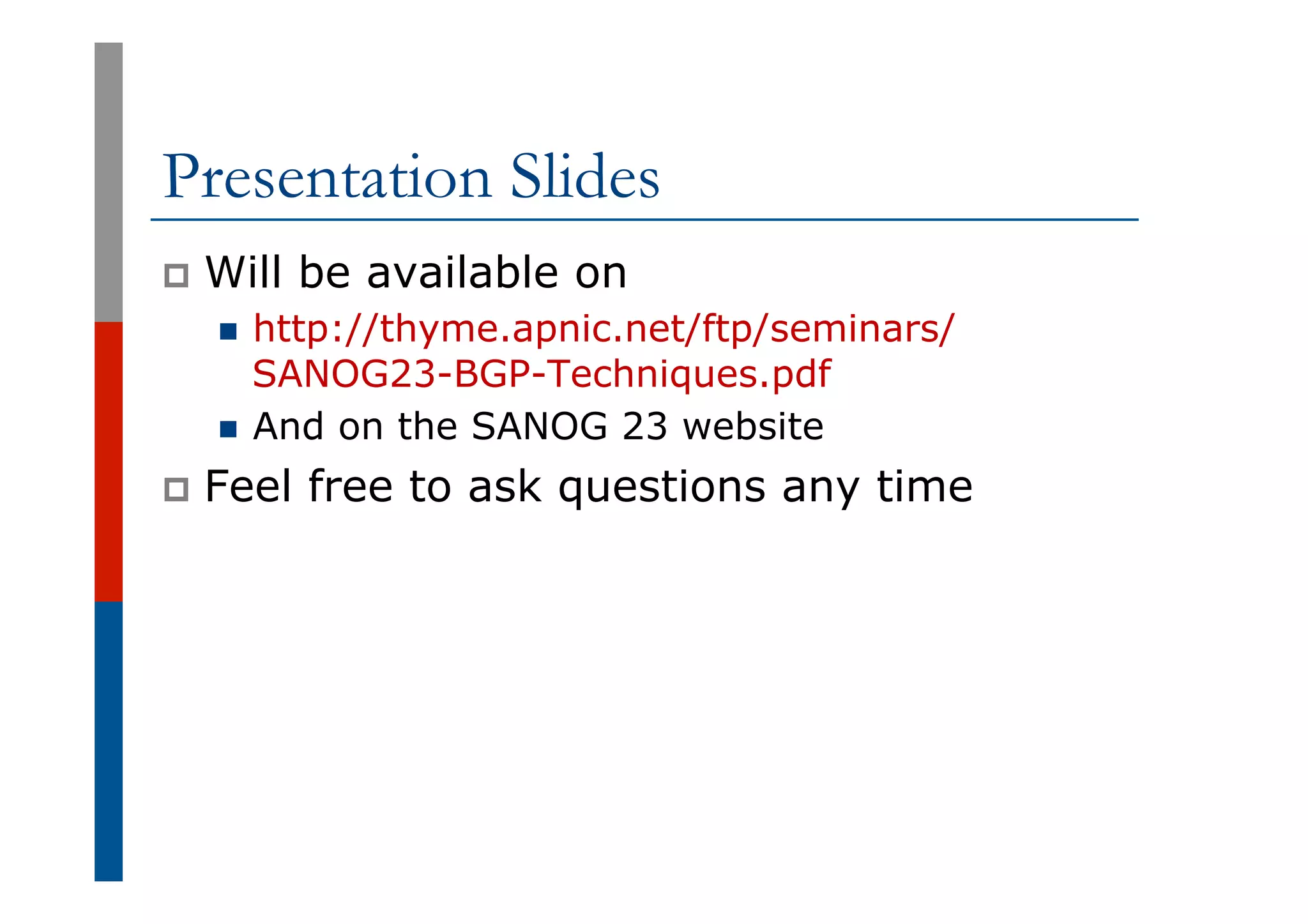 Presentation Slides
p  Will be available on
n  http://thyme.apnic.net/ftp/seminars/
SANOG23-BGP-Techniques.pdf
n  And on the SANOG 23 website
p  Feel free to ask questions any time
 