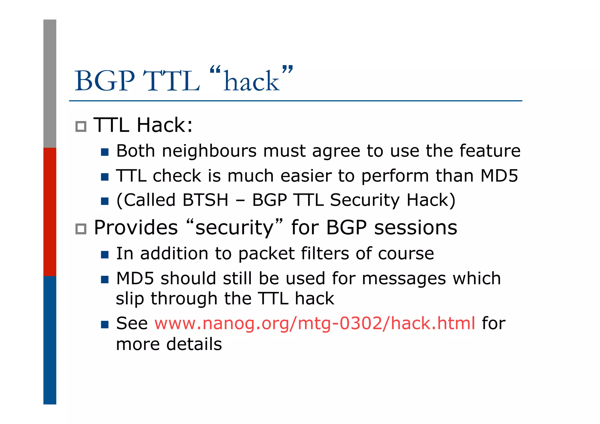 BGP TTL “hack”
p  TTL Hack:
n  Both neighbours must agree to use the feature
n  TTL check is much easier to perform than MD5
n  (Called BTSH – BGP TTL Security Hack)
p  Provides “security” for BGP sessions
n  In addition to packet filters of course
n  MD5 should still be used for messages which
slip through the TTL hack
n  See www.nanog.org/mtg-0302/hack.html for
more details
 