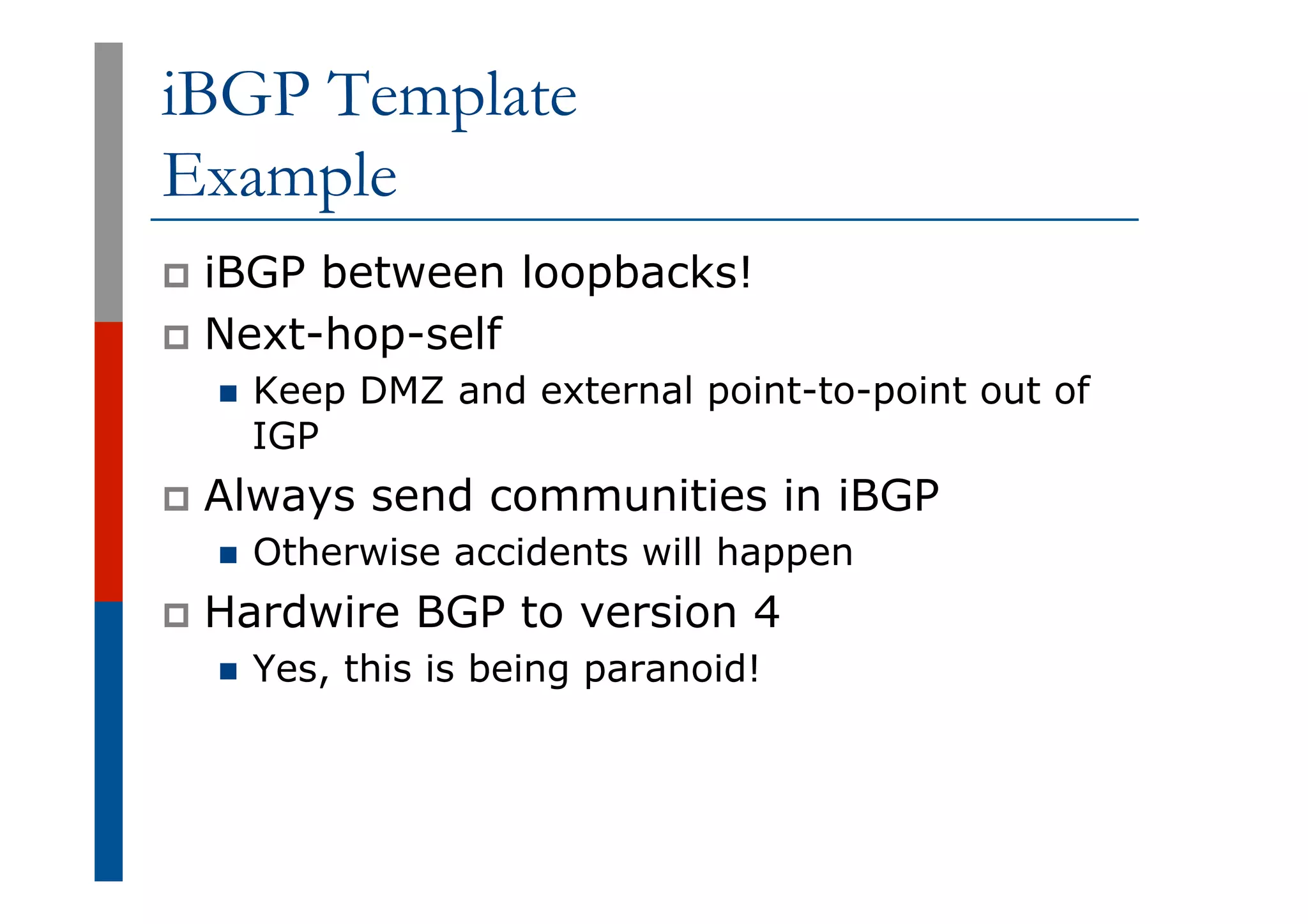iBGP Template
Example
p  iBGP between loopbacks!
p  Next-hop-self
n  Keep DMZ and external point-to-point out of
IGP
p  Always send communities in iBGP
n  Otherwise accidents will happen
p  Hardwire BGP to version 4
n  Yes, this is being paranoid!
 
