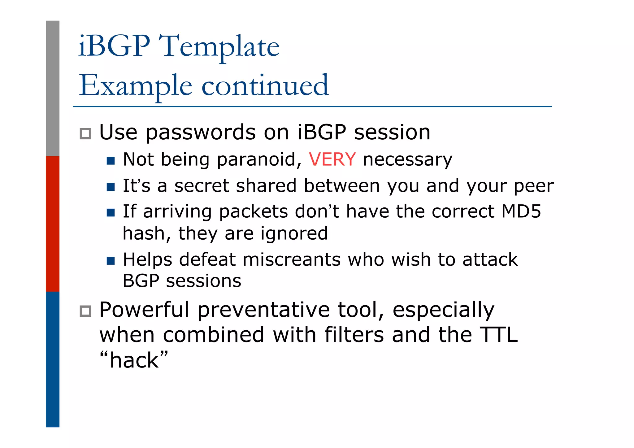 iBGP Template
Example continued
p  Use passwords on iBGP session
n  Not being paranoid, VERY necessary
n  It’s a secret shared between you and your peer
n  If arriving packets don’t have the correct MD5
hash, they are ignored
n  Helps defeat miscreants who wish to attack
BGP sessions
p  Powerful preventative tool, especially
when combined with filters and the TTL
“hack”
 