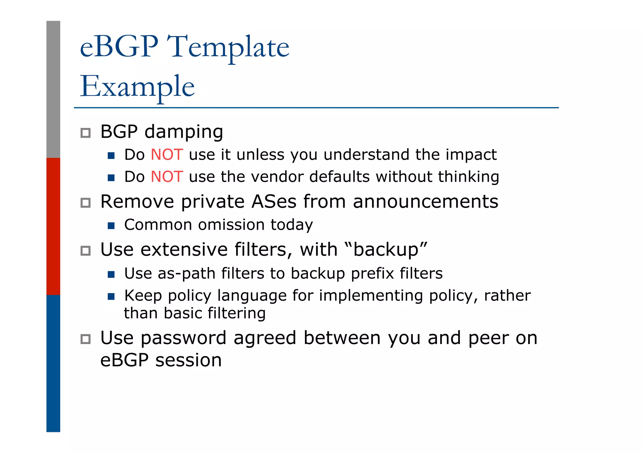 eBGP Template
Example
p  BGP damping
n  Do NOT use it unless you understand the impact
n  Do NOT use the vendor defaults without thinking
p  Remove private ASes from announcements
n  Common omission today
p  Use extensive filters, with “backup”
n  Use as-path filters to backup prefix filters
n  Keep policy language for implementing policy, rather
than basic filtering
p  Use password agreed between you and peer on
eBGP session
 