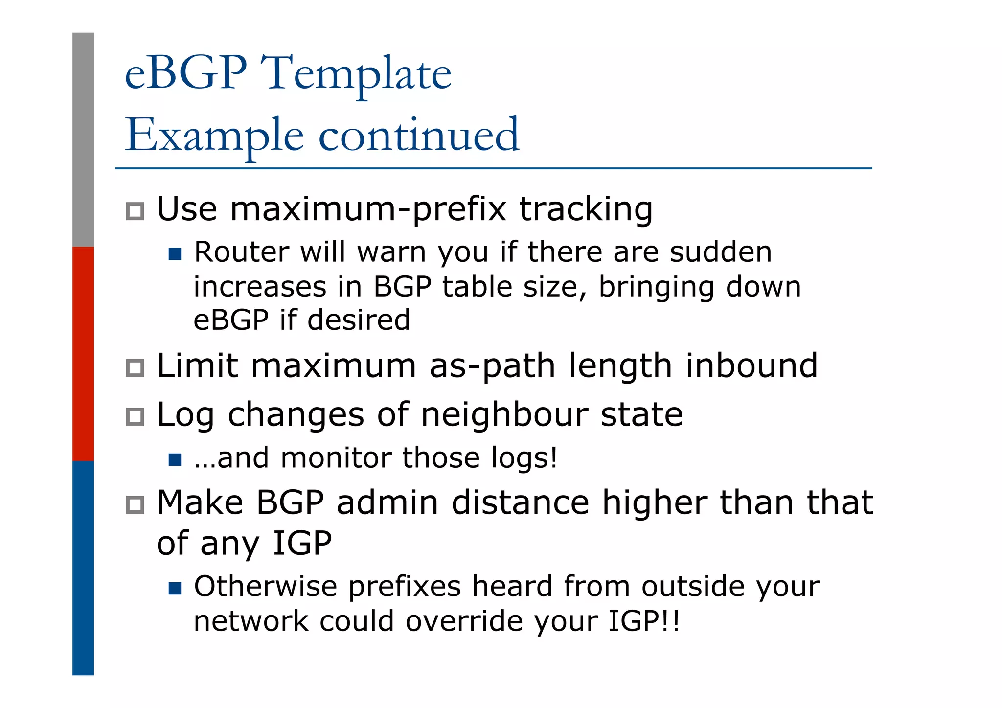 eBGP Template
Example continued
p  Use maximum-prefix tracking
n  Router will warn you if there are sudden
increases in BGP table size, bringing down
eBGP if desired
p  Limit maximum as-path length inbound
p  Log changes of neighbour state
n  …and monitor those logs!
p  Make BGP admin distance higher than that
of any IGP
n  Otherwise prefixes heard from outside your
network could override your IGP!!
 
