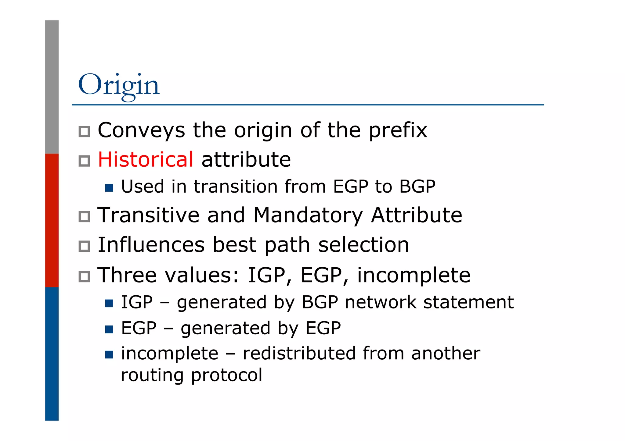 Origin
p  Conveys the origin of the prefix
p  Historical attribute
n  Used in transition from EGP to BGP
p  Transitive and Mandatory Attribute
p  Influences best path selection
p  Three values: IGP, EGP, incomplete
n  IGP – generated by BGP network statement
n  EGP – generated by EGP
n  incomplete – redistributed from another
routing protocol
 