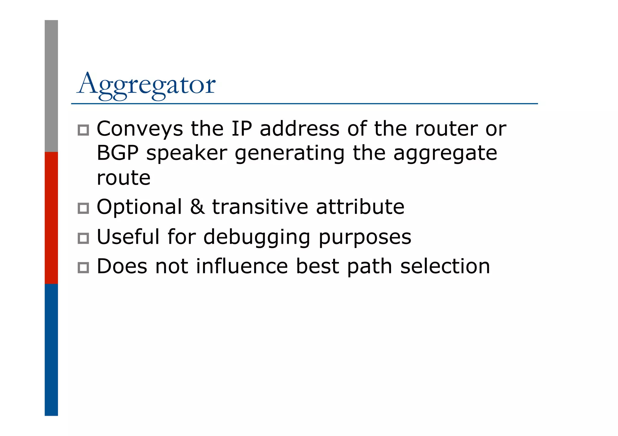 Aggregator
p  Conveys the IP address of the router or
BGP speaker generating the aggregate
route
p  Optional & transitive attribute
p  Useful for debugging purposes
p  Does not influence best path selection
 