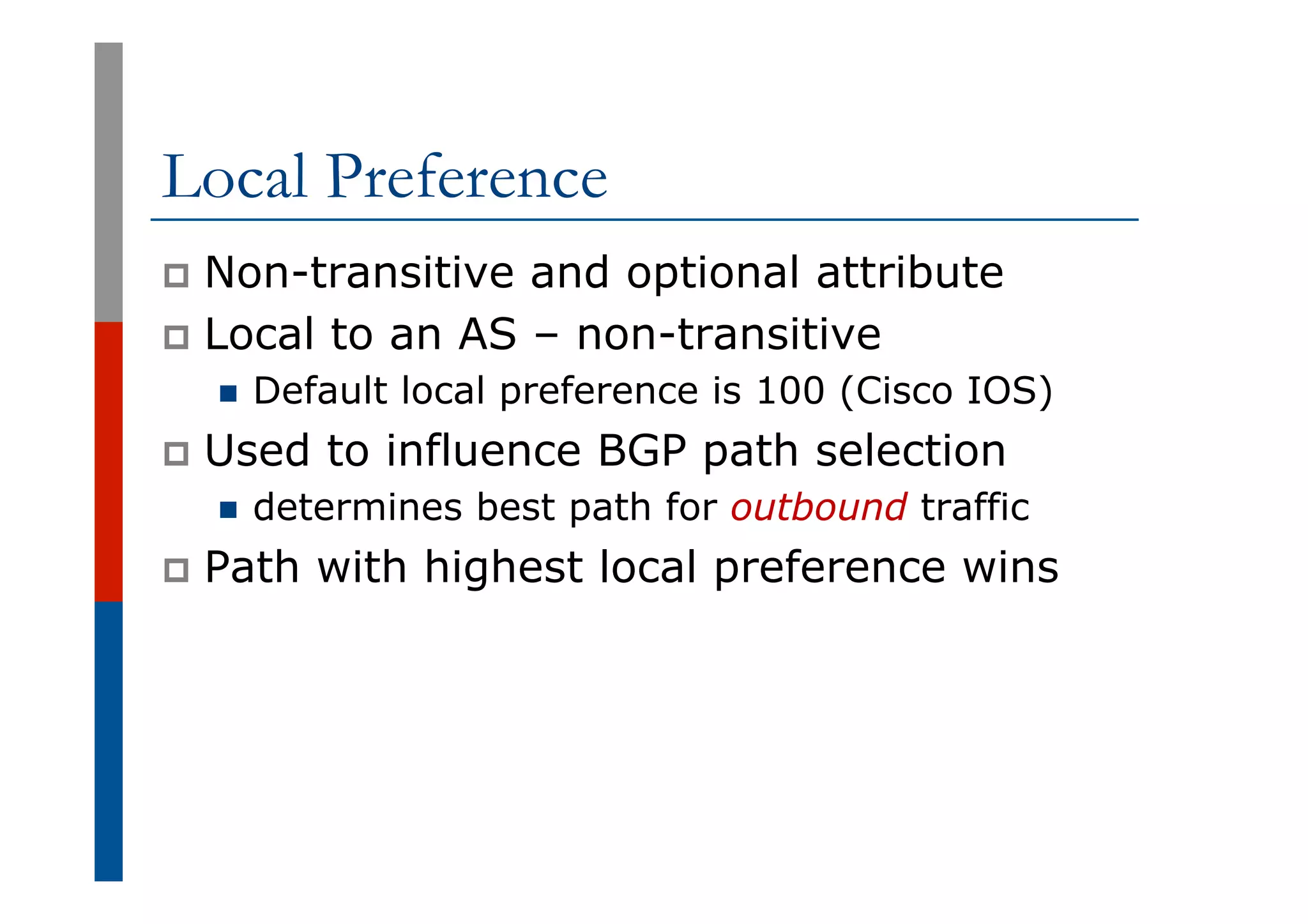 Local Preference
p  Non-transitive and optional attribute
p  Local to an AS – non-transitive
n  Default local preference is 100 (Cisco IOS)
p  Used to influence BGP path selection
n  determines best path for outbound traffic
p  Path with highest local preference wins
 