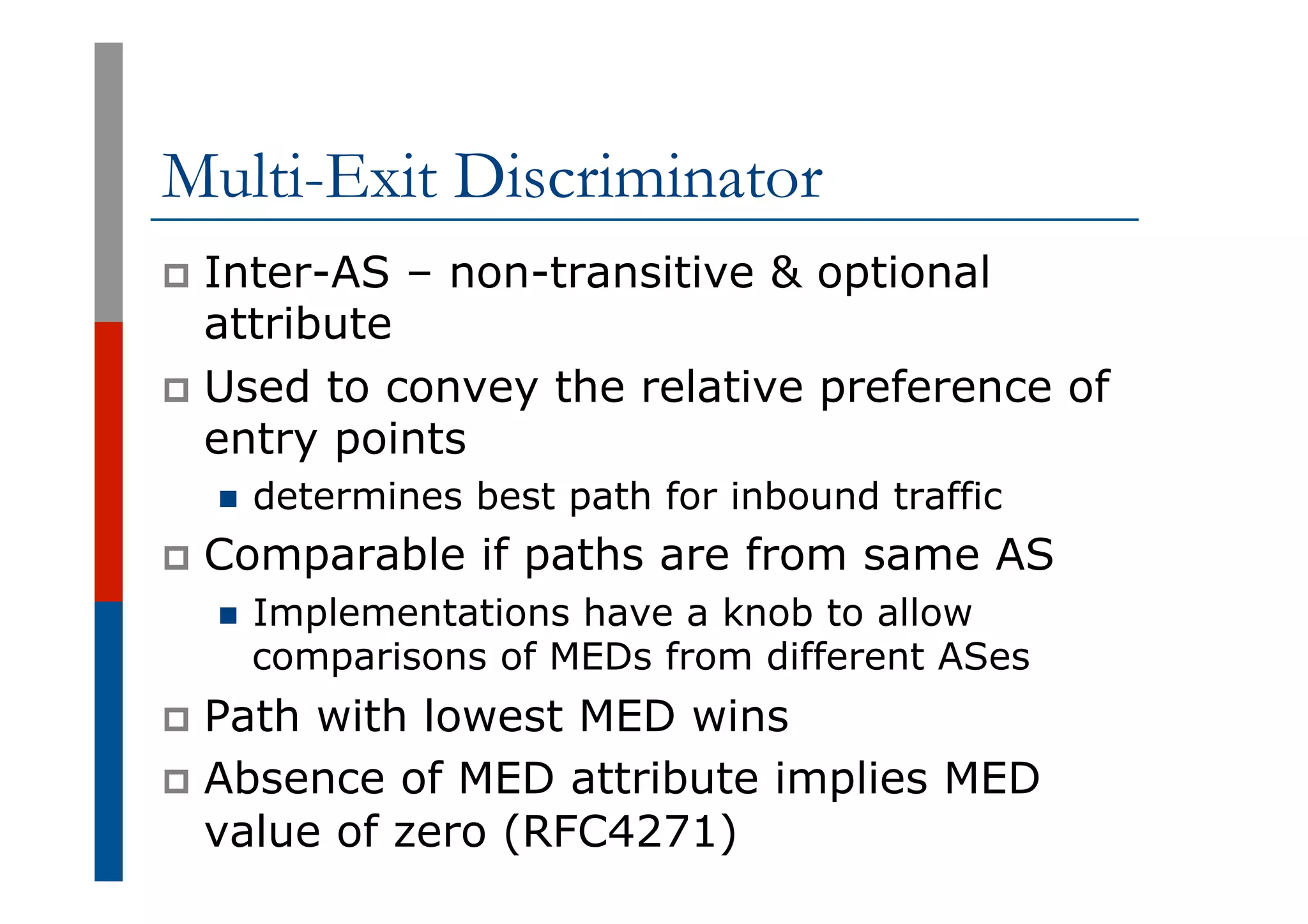 Multi-Exit Discriminator
p  Inter-AS – non-transitive & optional
attribute
p  Used to convey the relative preference of
entry points
n  determines best path for inbound traffic
p  Comparable if paths are from same AS
n  Implementations have a knob to allow
comparisons of MEDs from different ASes
p  Path with lowest MED wins
p  Absence of MED attribute implies MED
value of zero (RFC4271)
 