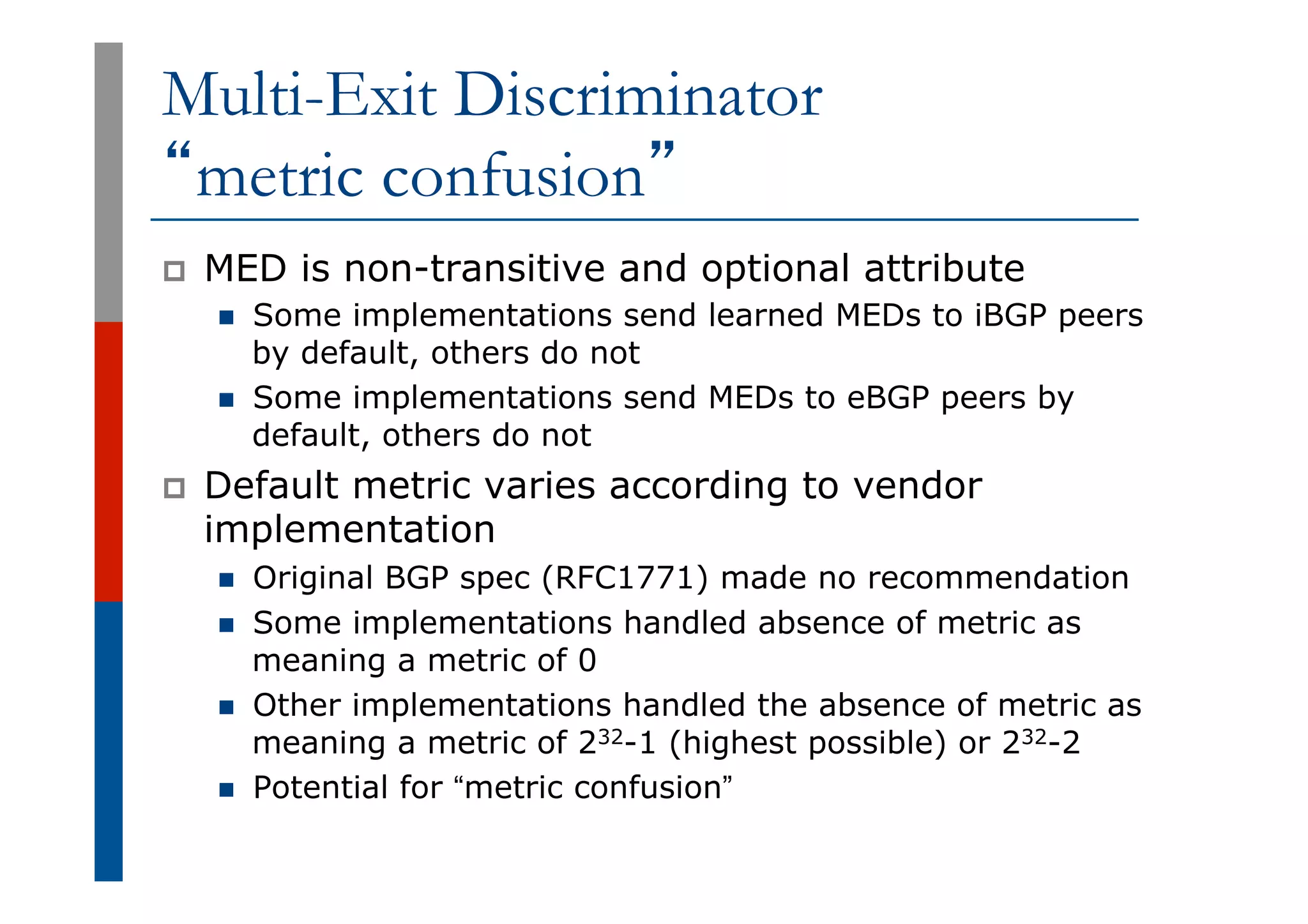 Multi-Exit Discriminator
“metric confusion”
p  MED is non-transitive and optional attribute
n  Some implementations send learned MEDs to iBGP peers
by default, others do not
n  Some implementations send MEDs to eBGP peers by
default, others do not
p  Default metric varies according to vendor
implementation
n  Original BGP spec (RFC1771) made no recommendation
n  Some implementations handled absence of metric as
meaning a metric of 0
n  Other implementations handled the absence of metric as
meaning a metric of 232-1 (highest possible) or 232-2
n  Potential for “metric confusion”
 