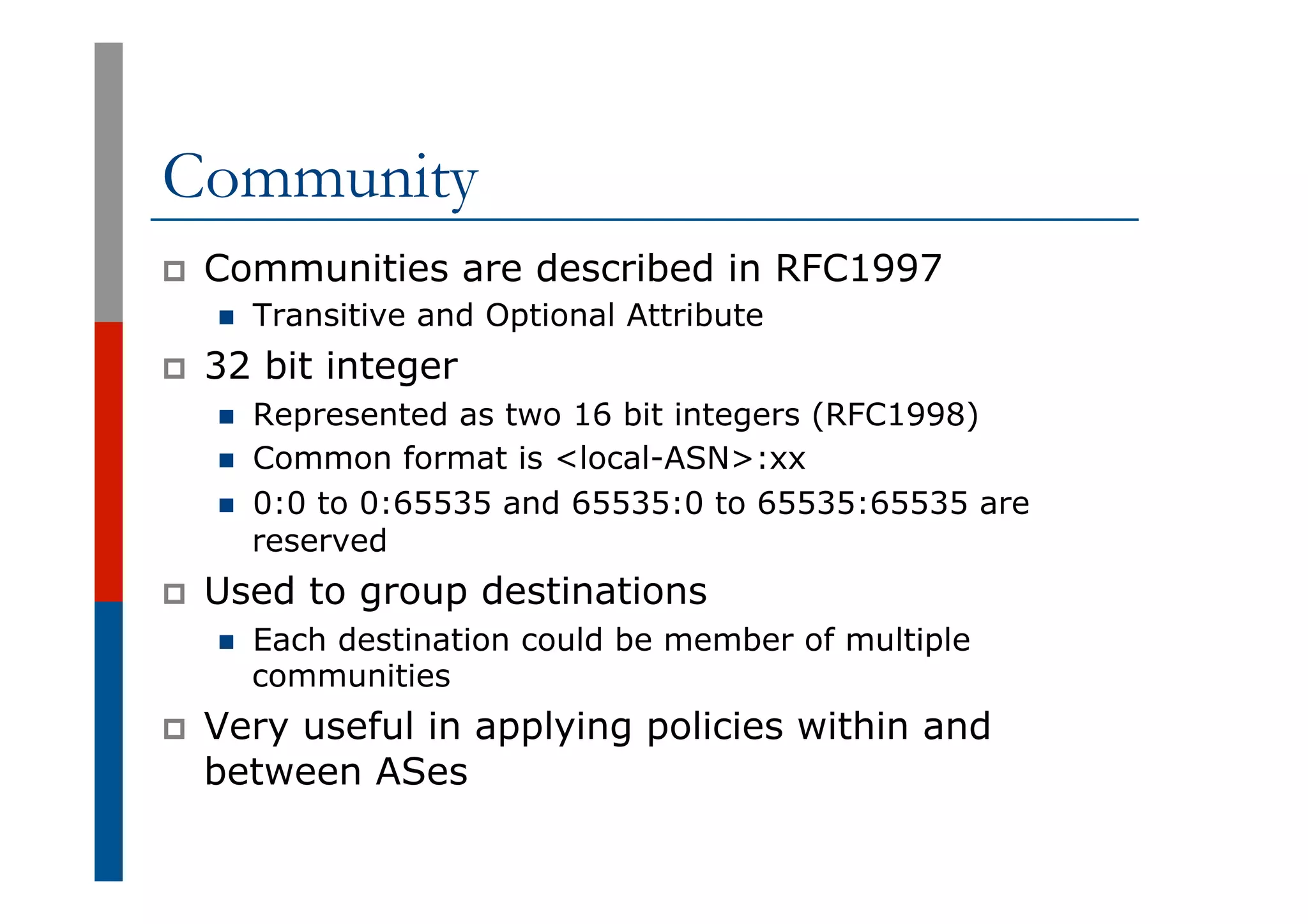 Community
p  Communities are described in RFC1997
n  Transitive and Optional Attribute
p  32 bit integer
n  Represented as two 16 bit integers (RFC1998)
n  Common format is <local-ASN>:xx
n  0:0 to 0:65535 and 65535:0 to 65535:65535 are
reserved
p  Used to group destinations
n  Each destination could be member of multiple
communities
p  Very useful in applying policies within and
between ASes
 