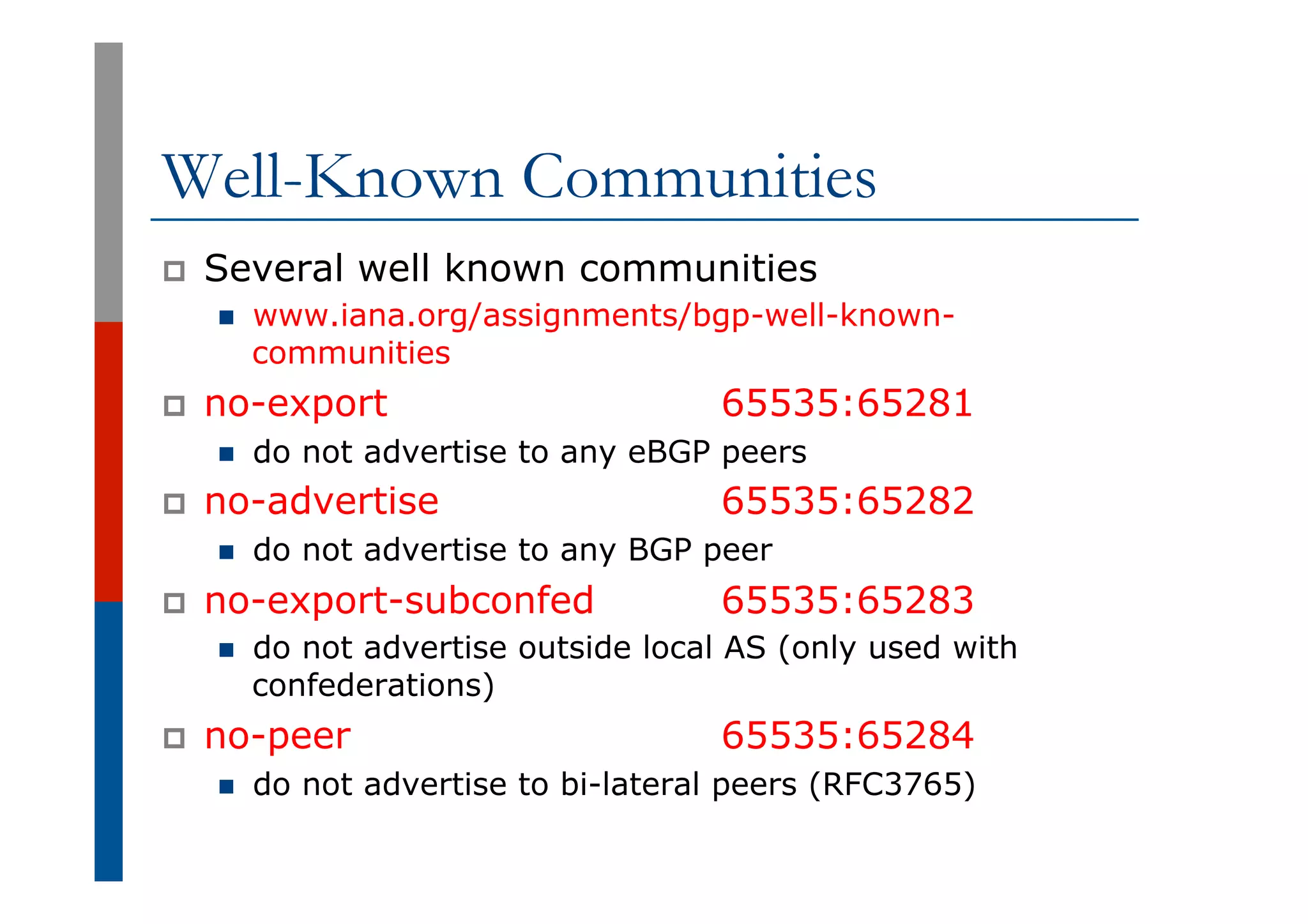 Well-Known Communities
p  Several well known communities
n  www.iana.org/assignments/bgp-well-known-
communities
p  no-export 65535:65281
n  do not advertise to any eBGP peers
p  no-advertise 65535:65282
n  do not advertise to any BGP peer
p  no-export-subconfed 65535:65283
n  do not advertise outside local AS (only used with
confederations)
p  no-peer 65535:65284
n  do not advertise to bi-lateral peers (RFC3765)
 