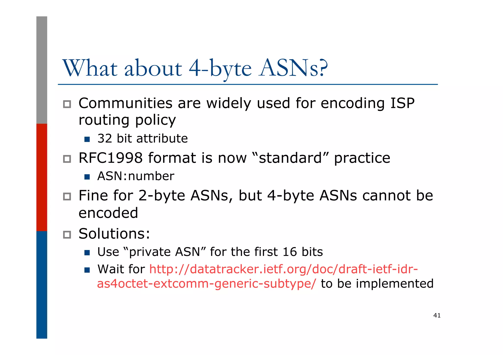 What about 4-byte ASNs?
p  Communities are widely used for encoding ISP
routing policy
n  32 bit attribute
p  RFC1998 format is now “standard” practice
n  ASN:number
p  Fine for 2-byte ASNs, but 4-byte ASNs cannot be
encoded
p  Solutions:
n  Use “private ASN” for the first 16 bits
n  Wait for http://datatracker.ietf.org/doc/draft-ietf-idr-
as4octet-extcomm-generic-subtype/ to be implemented
41
 