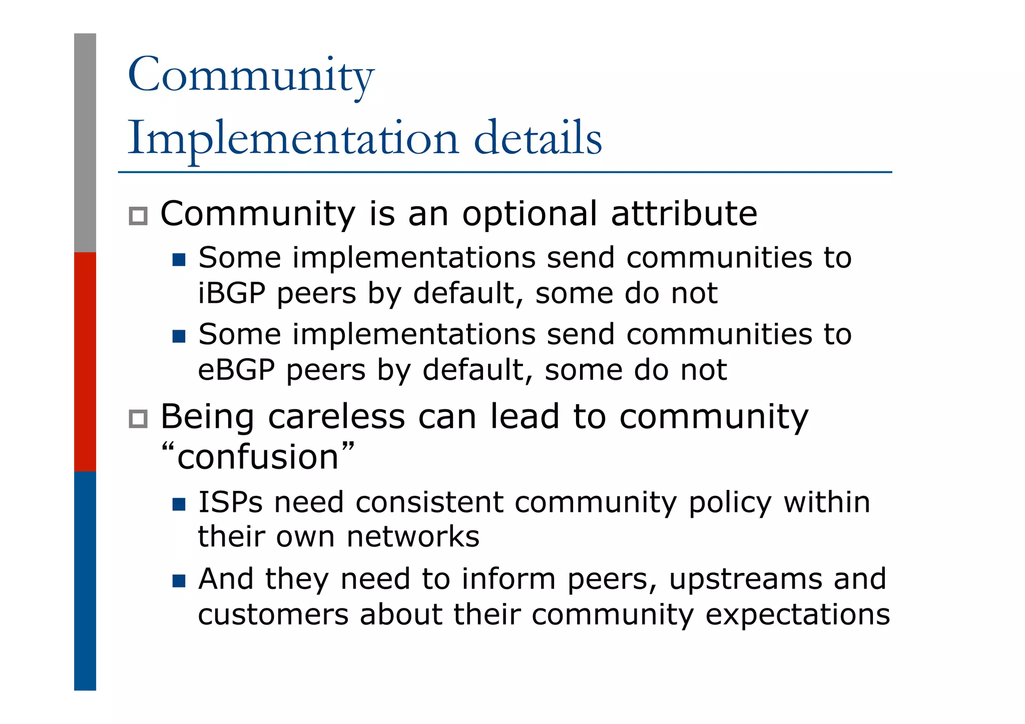 Community
Implementation details
p  Community is an optional attribute
n  Some implementations send communities to
iBGP peers by default, some do not
n  Some implementations send communities to
eBGP peers by default, some do not
p  Being careless can lead to community
“confusion”
n  ISPs need consistent community policy within
their own networks
n  And they need to inform peers, upstreams and
customers about their community expectations
 