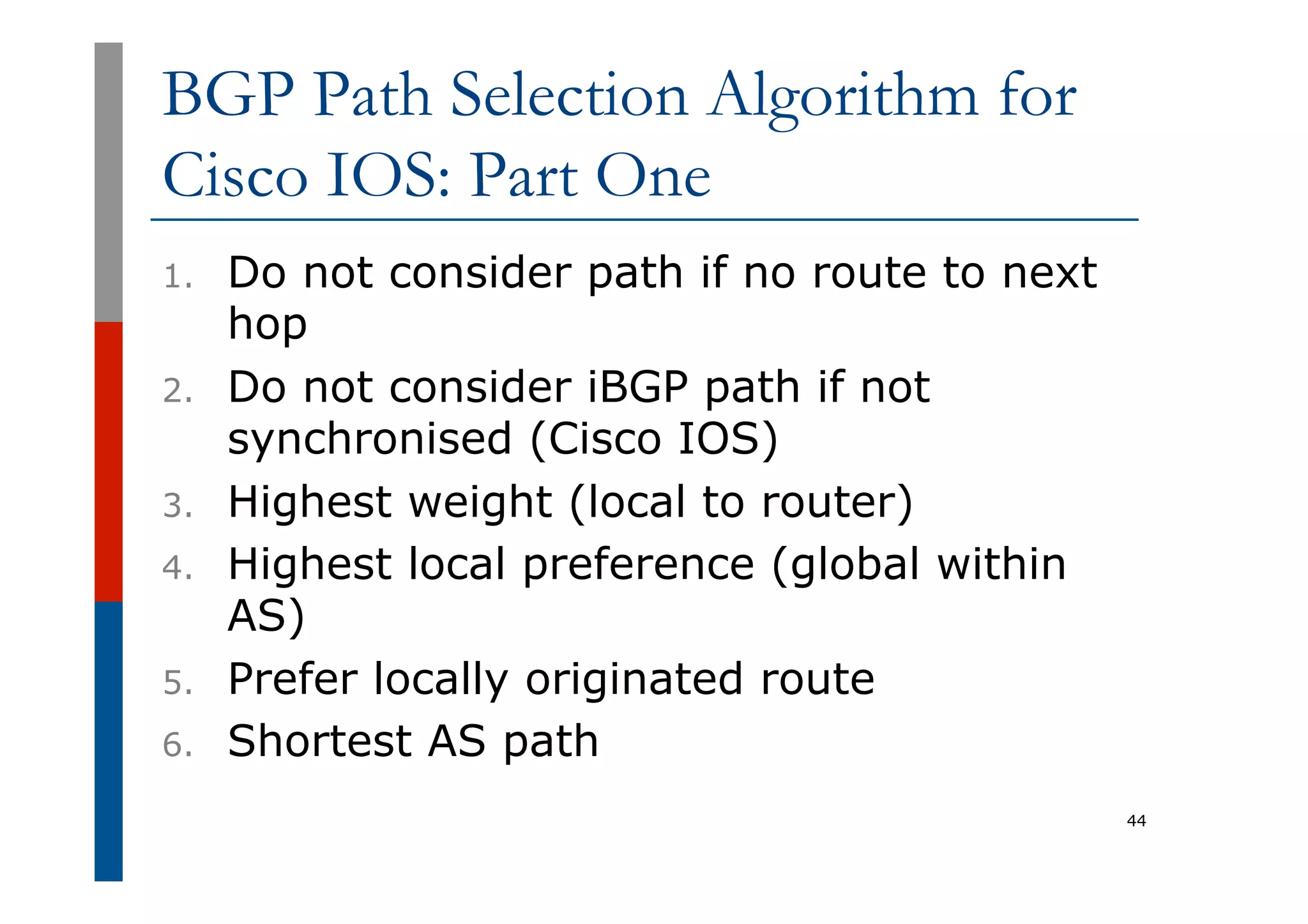 BGP Path Selection Algorithm for
Cisco IOS: Part One
1.  Do not consider path if no route to next
hop
2.  Do not consider iBGP path if not
synchronised (Cisco IOS)
3.  Highest weight (local to router)
4.  Highest local preference (global within
AS)
5.  Prefer locally originated route
6.  Shortest AS path
44
 