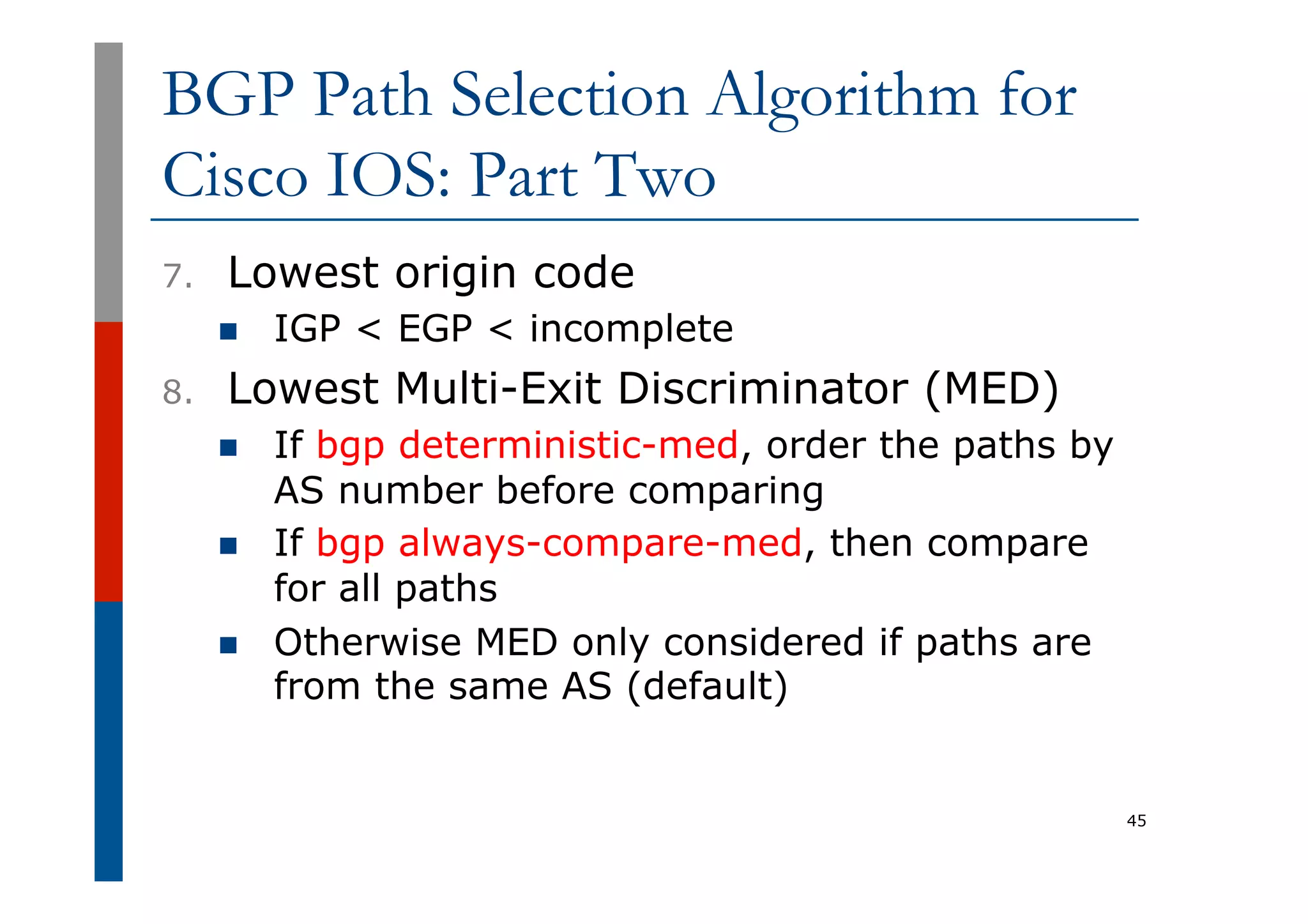 BGP Path Selection Algorithm for
Cisco IOS: Part Two
7.  Lowest origin code
n  IGP < EGP < incomplete
8.  Lowest Multi-Exit Discriminator (MED)
n  If bgp deterministic-med, order the paths by
AS number before comparing
n  If bgp always-compare-med, then compare
for all paths
n  Otherwise MED only considered if paths are
from the same AS (default)
45
 