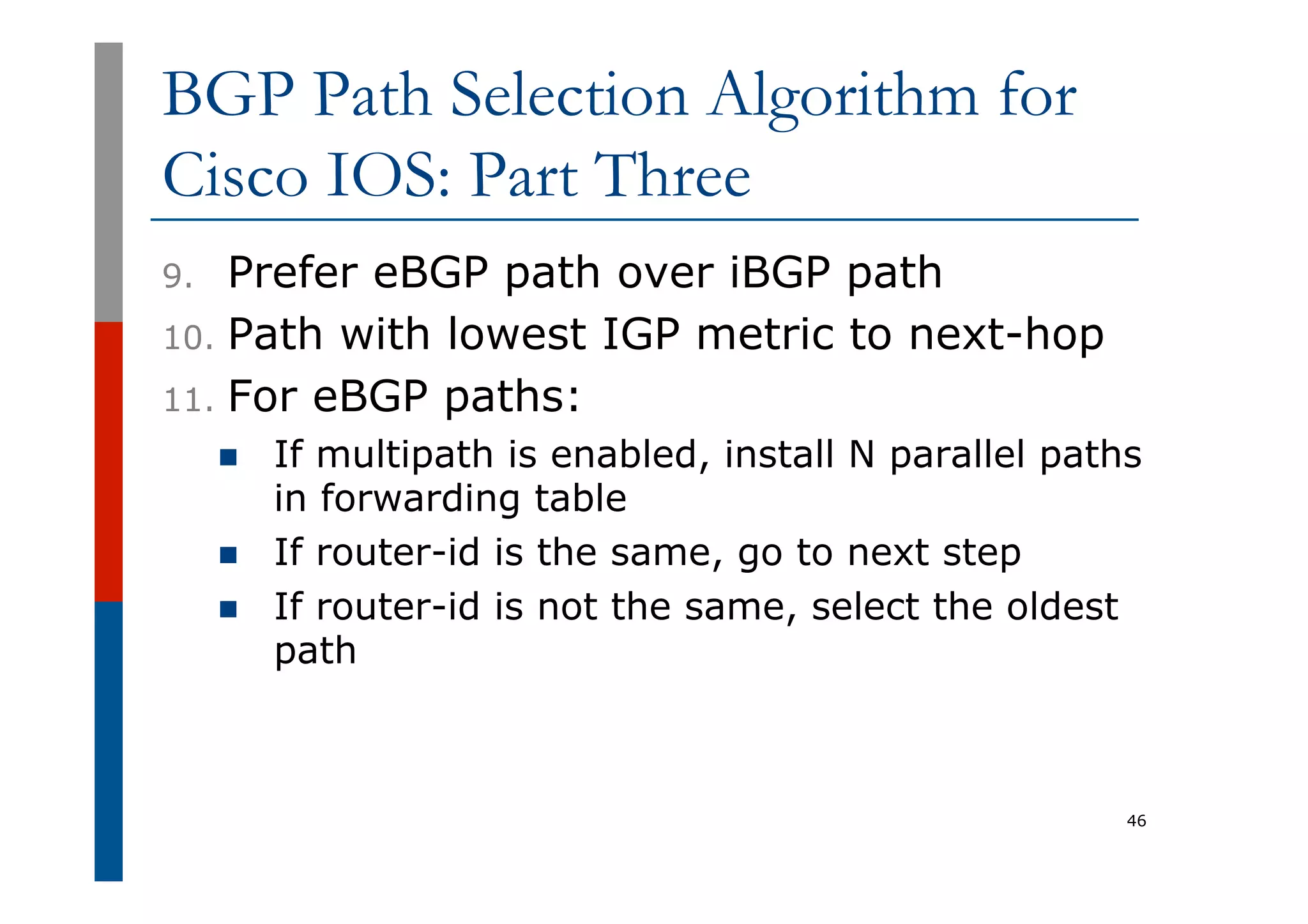 BGP Path Selection Algorithm for
Cisco IOS: Part Three
9.  Prefer eBGP path over iBGP path
10.  Path with lowest IGP metric to next-hop
11.  For eBGP paths:
n  If multipath is enabled, install N parallel paths
in forwarding table
n  If router-id is the same, go to next step
n  If router-id is not the same, select the oldest
path
46
 