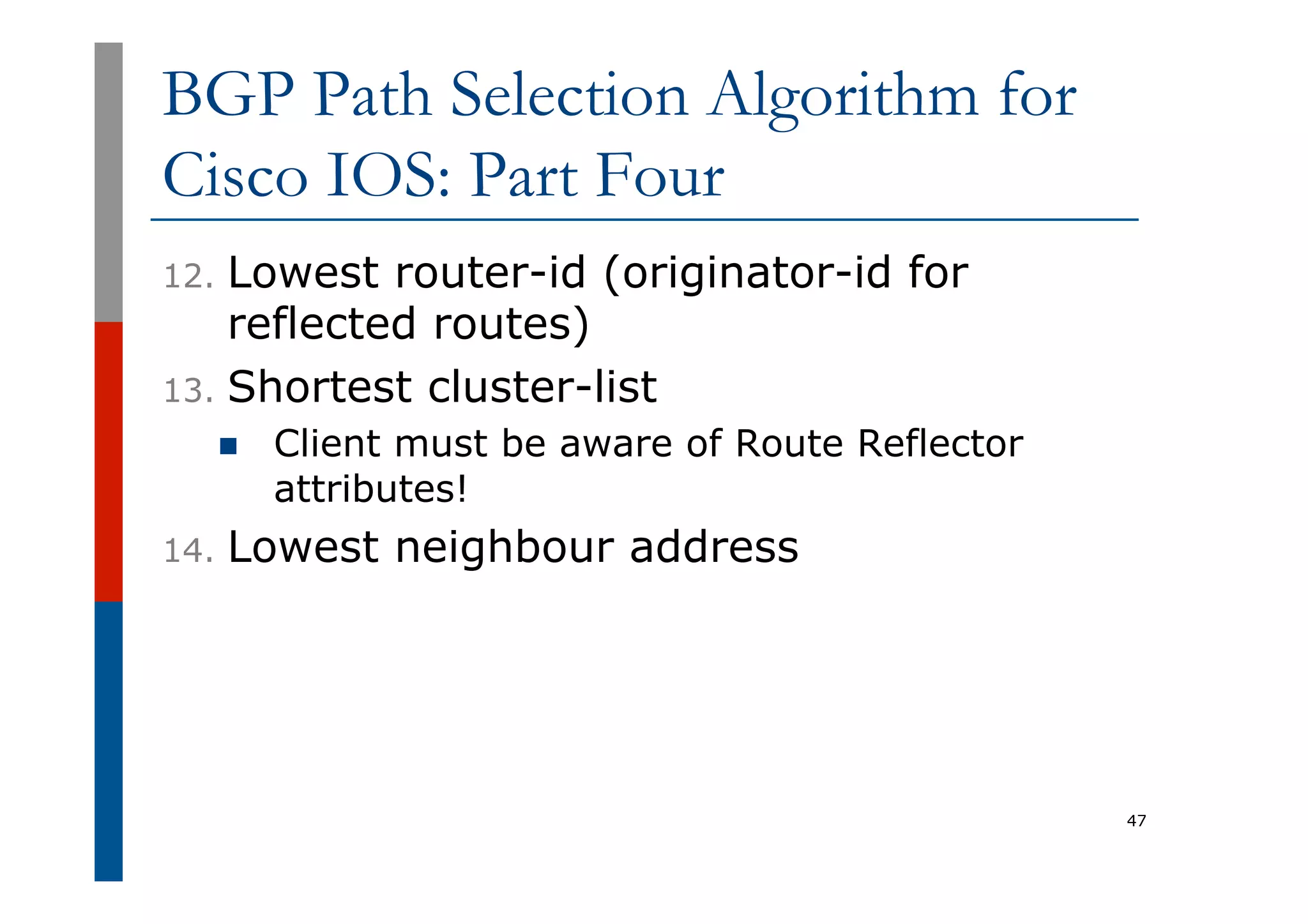 BGP Path Selection Algorithm for
Cisco IOS: Part Four
12.  Lowest router-id (originator-id for
reflected routes)
13.  Shortest cluster-list
n  Client must be aware of Route Reflector
attributes!
14.  Lowest neighbour address
47
 