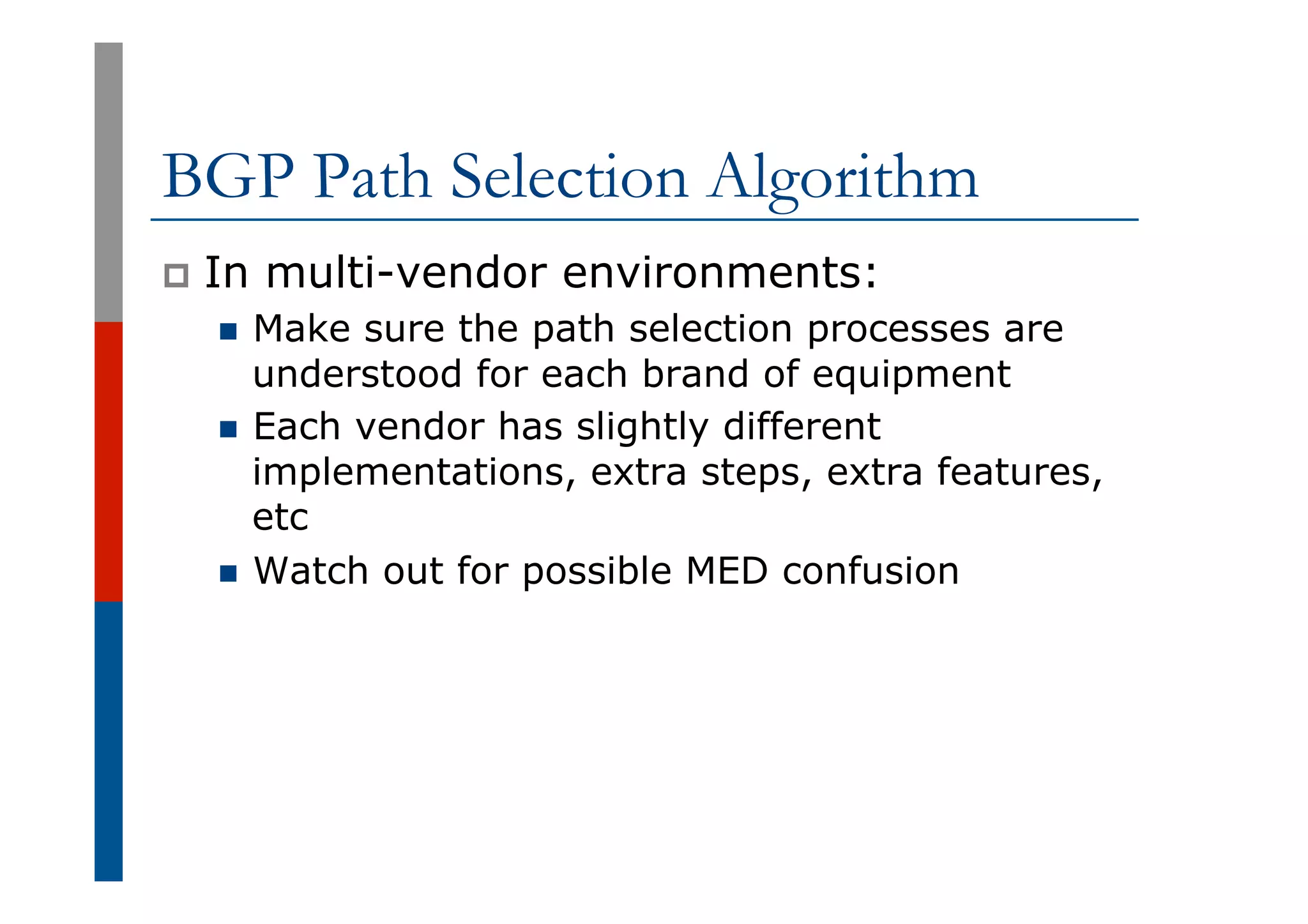 BGP Path Selection Algorithm
p  In multi-vendor environments:
n  Make sure the path selection processes are
understood for each brand of equipment
n  Each vendor has slightly different
implementations, extra steps, extra features,
etc
n  Watch out for possible MED confusion
 