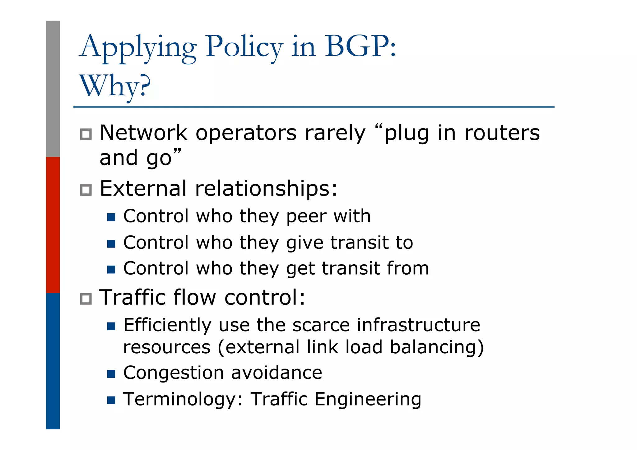 Applying Policy in BGP:
Why?
p  Network operators rarely “plug in routers
and go”
p  External relationships:
n  Control who they peer with
n  Control who they give transit to
n  Control who they get transit from
p  Traffic flow control:
n  Efficiently use the scarce infrastructure
resources (external link load balancing)
n  Congestion avoidance
n  Terminology: Traffic Engineering
 
