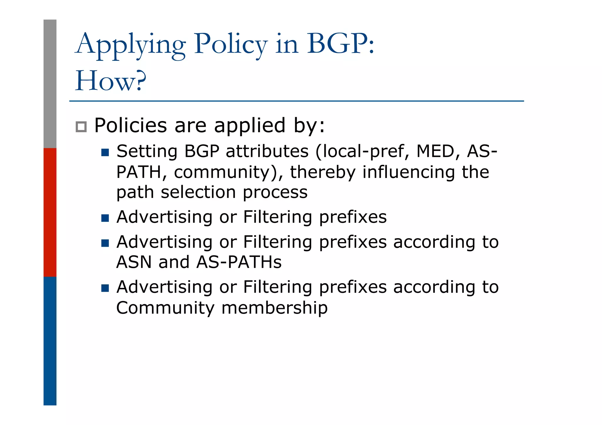 Applying Policy in BGP:
How?
p  Policies are applied by:
n  Setting BGP attributes (local-pref, MED, AS-
PATH, community), thereby influencing the
path selection process
n  Advertising or Filtering prefixes
n  Advertising or Filtering prefixes according to
ASN and AS-PATHs
n  Advertising or Filtering prefixes according to
Community membership
 