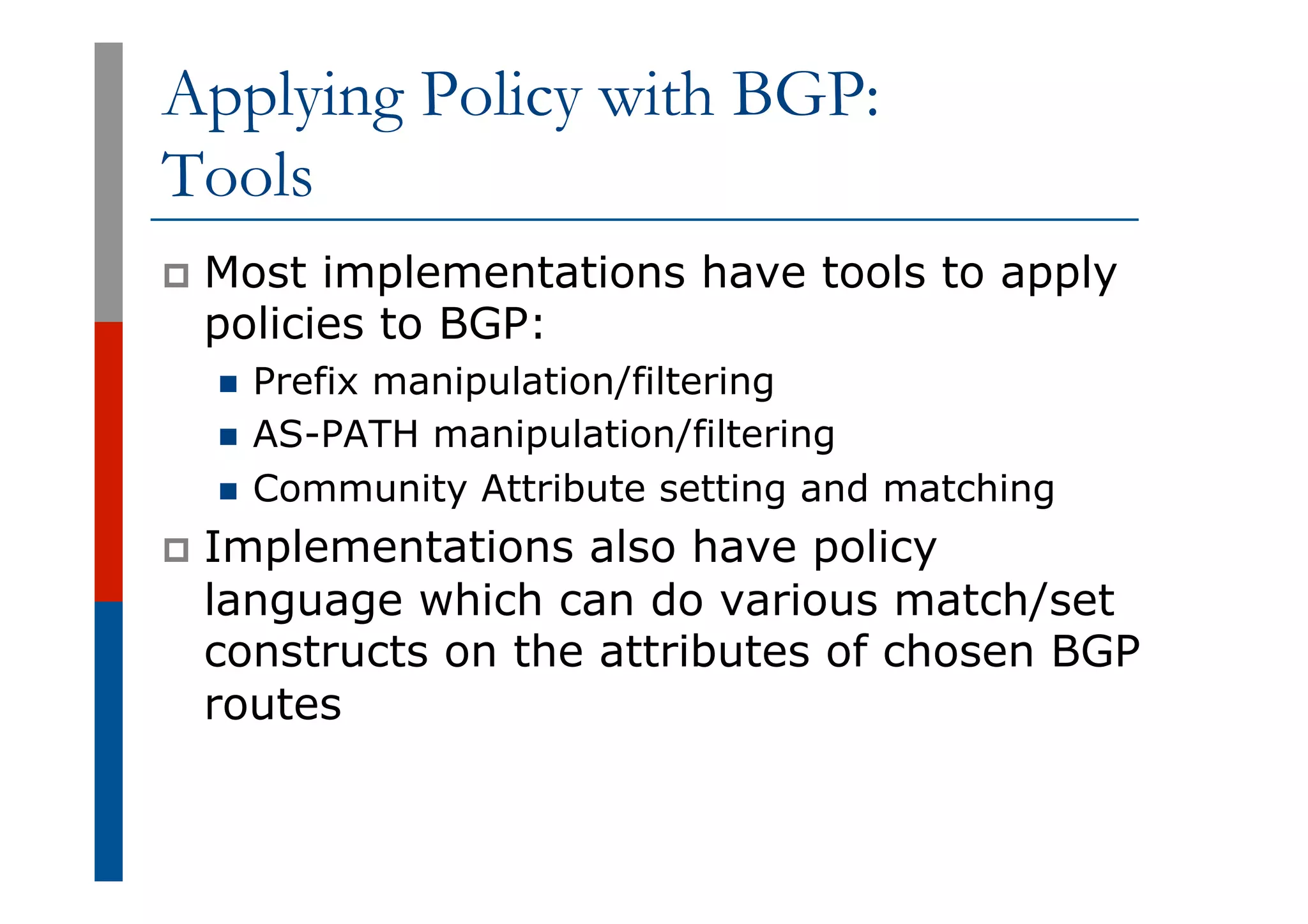 Applying Policy with BGP:
Tools
p  Most implementations have tools to apply
policies to BGP:
n  Prefix manipulation/filtering
n  AS-PATH manipulation/filtering
n  Community Attribute setting and matching
p  Implementations also have policy
language which can do various match/set
constructs on the attributes of chosen BGP
routes
 