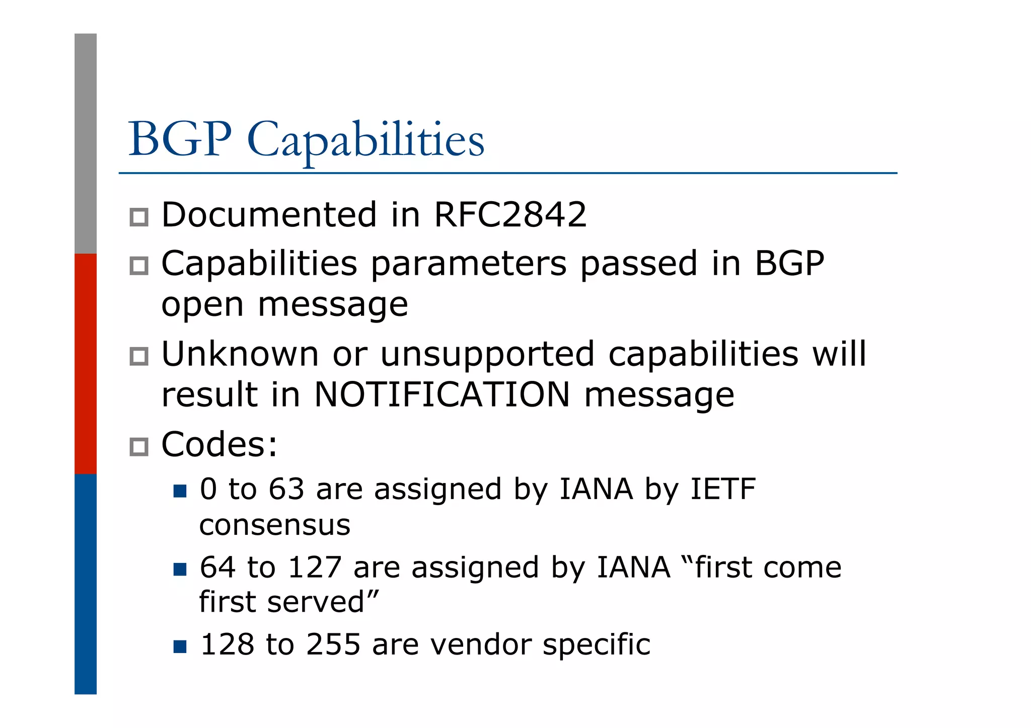 BGP Capabilities
p  Documented in RFC2842
p  Capabilities parameters passed in BGP
open message
p  Unknown or unsupported capabilities will
result in NOTIFICATION message
p  Codes:
n  0 to 63 are assigned by IANA by IETF
consensus
n  64 to 127 are assigned by IANA “first come
first served”
n  128 to 255 are vendor specific
 