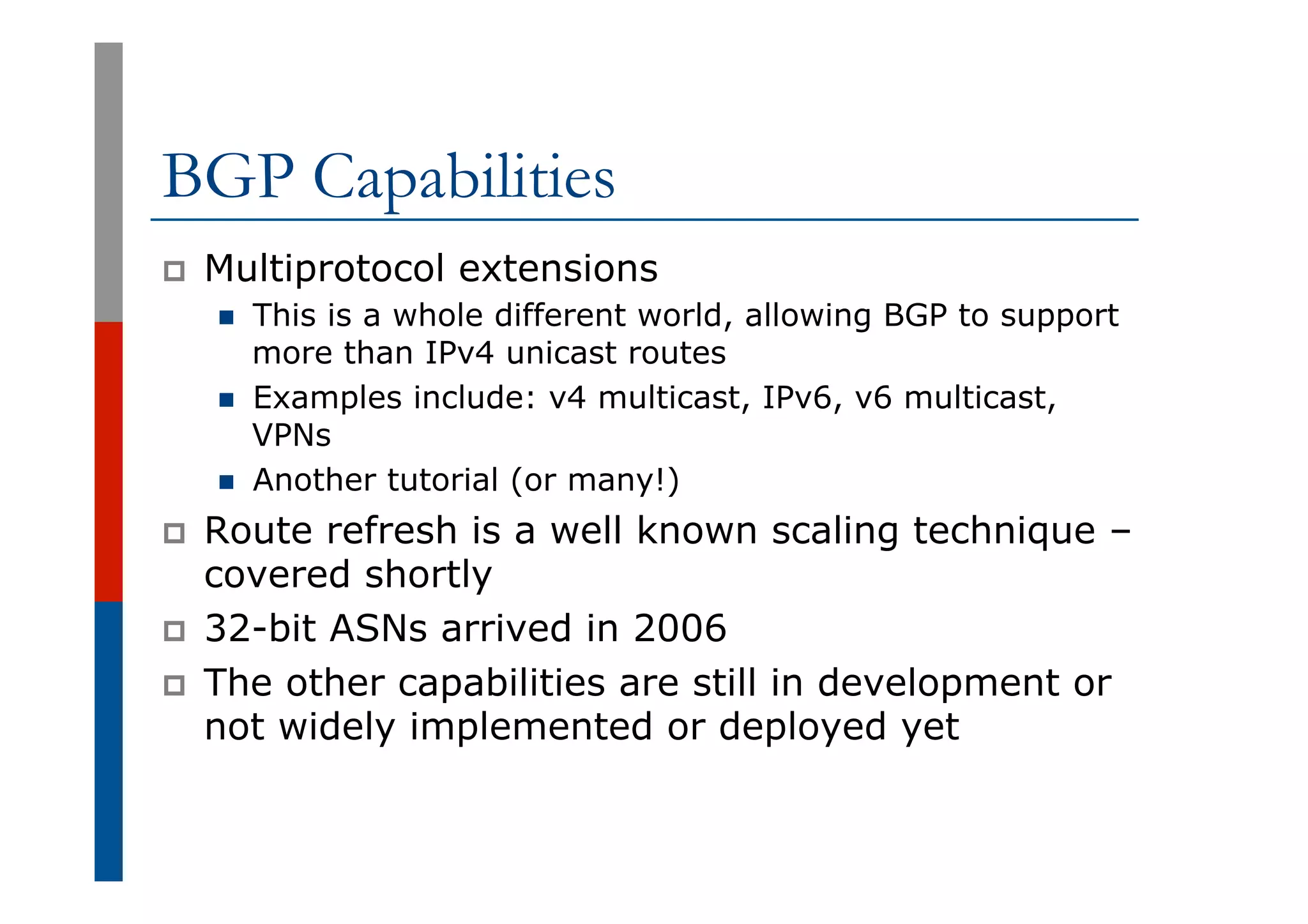 BGP Capabilities
p  Multiprotocol extensions
n  This is a whole different world, allowing BGP to support
more than IPv4 unicast routes
n  Examples include: v4 multicast, IPv6, v6 multicast,
VPNs
n  Another tutorial (or many!)
p  Route refresh is a well known scaling technique –
covered shortly
p  32-bit ASNs arrived in 2006
p  The other capabilities are still in development or
not widely implemented or deployed yet
 