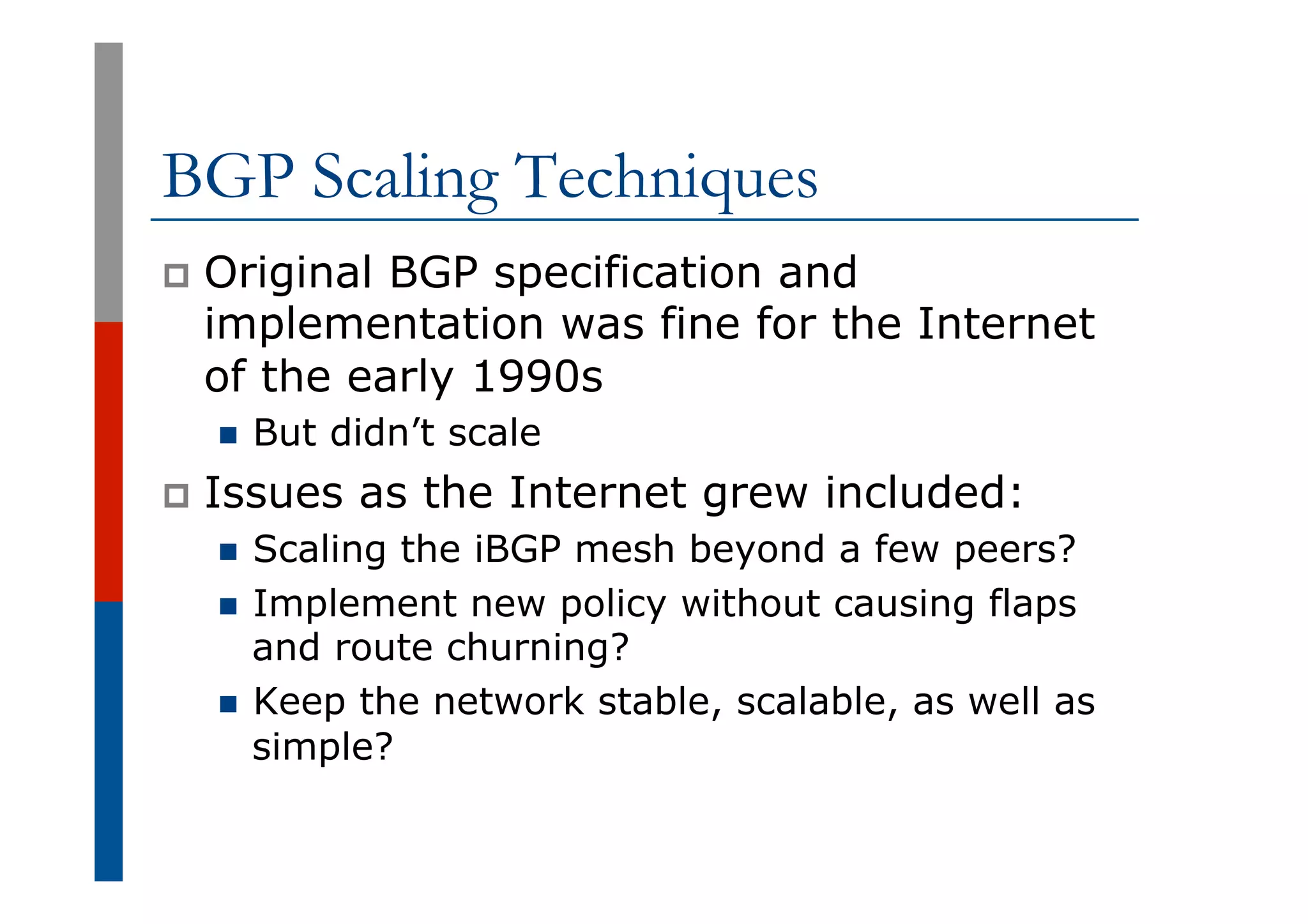 BGP Scaling Techniques
p  Original BGP specification and
implementation was fine for the Internet
of the early 1990s
n  But didn’t scale
p  Issues as the Internet grew included:
n  Scaling the iBGP mesh beyond a few peers?
n  Implement new policy without causing flaps
and route churning?
n  Keep the network stable, scalable, as well as
simple?
 