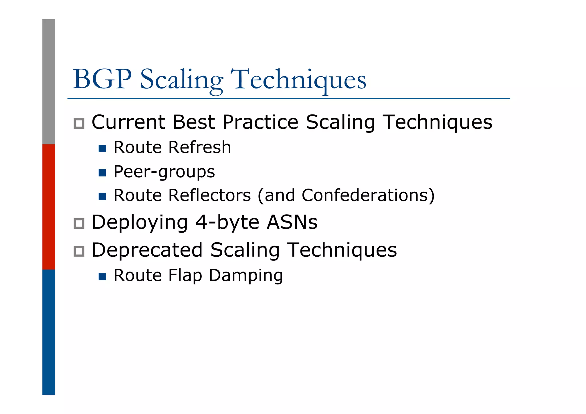 BGP Scaling Techniques
p  Current Best Practice Scaling Techniques
n  Route Refresh
n  Peer-groups
n  Route Reflectors (and Confederations)
p  Deploying 4-byte ASNs
p  Deprecated Scaling Techniques
n  Route Flap Damping
 