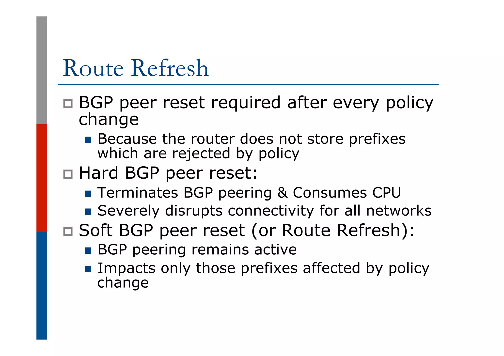 Route Refresh
p  BGP peer reset required after every policy
change
n  Because the router does not store prefixes
which are rejected by policy
p  Hard BGP peer reset:
n  Terminates BGP peering & Consumes CPU
n  Severely disrupts connectivity for all networks
p  Soft BGP peer reset (or Route Refresh):
n  BGP peering remains active
n  Impacts only those prefixes affected by policy
change
 