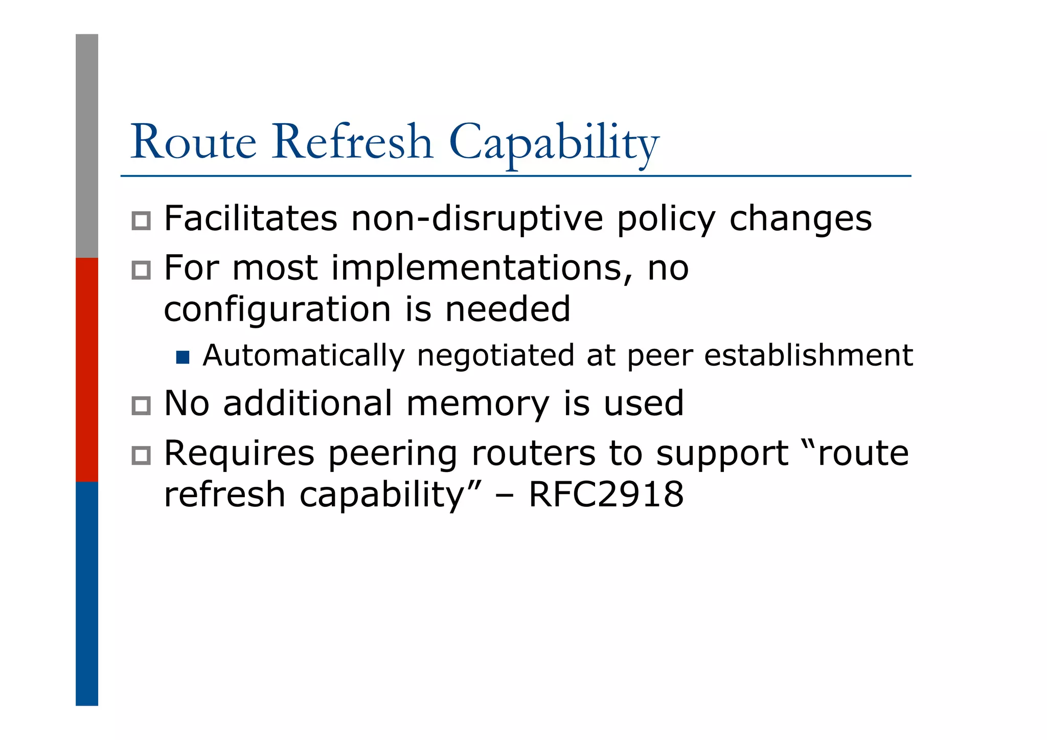 Route Refresh Capability
p  Facilitates non-disruptive policy changes
p  For most implementations, no
configuration is needed
n  Automatically negotiated at peer establishment
p  No additional memory is used
p  Requires peering routers to support “route
refresh capability” – RFC2918
 