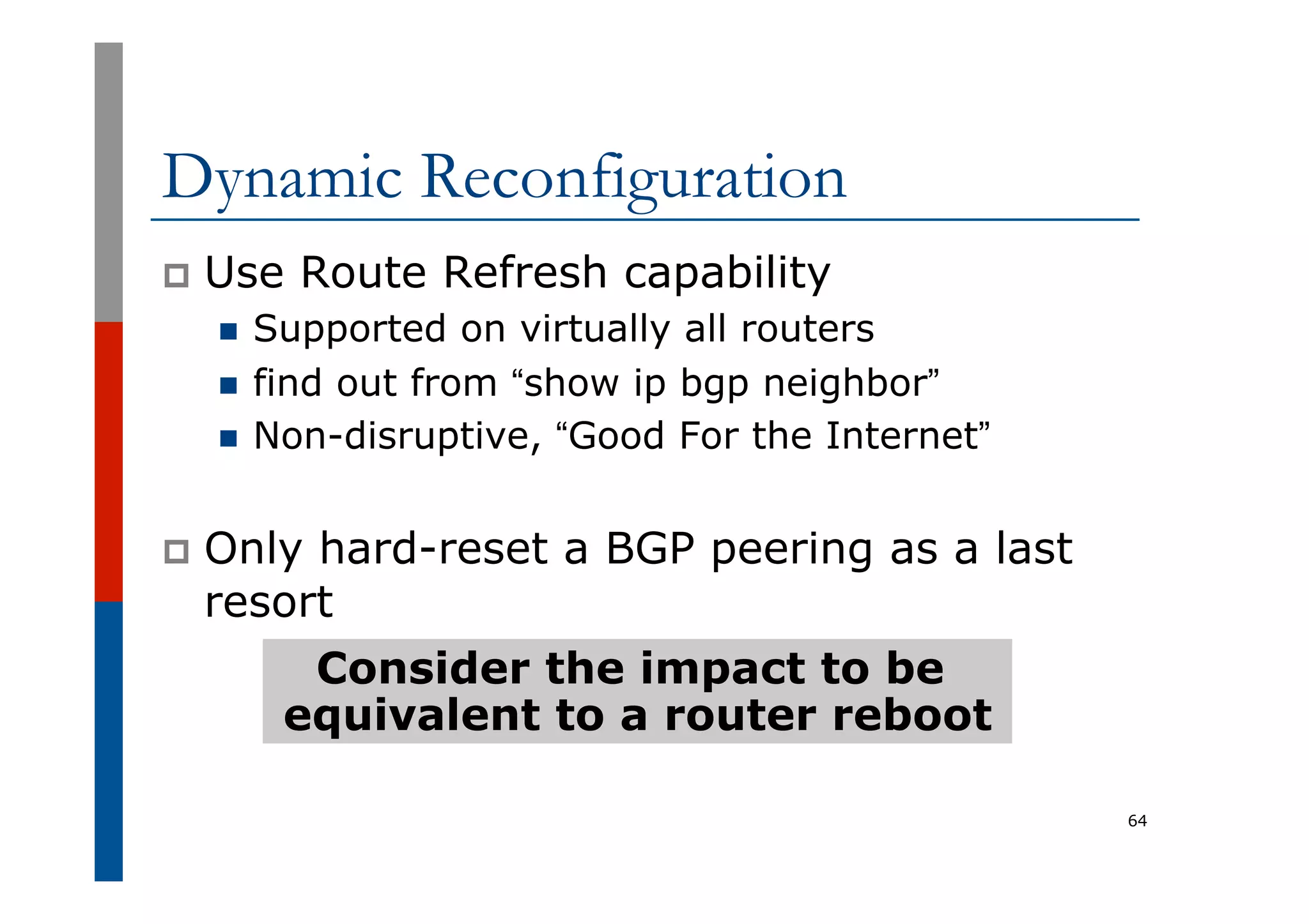 Dynamic Reconfiguration
p  Use Route Refresh capability
n  Supported on virtually all routers
n  find out from “show ip bgp neighbor”
n  Non-disruptive, “Good For the Internet”
p  Only hard-reset a BGP peering as a last
resort
64
Consider the impact to be
equivalent to a router reboot
 