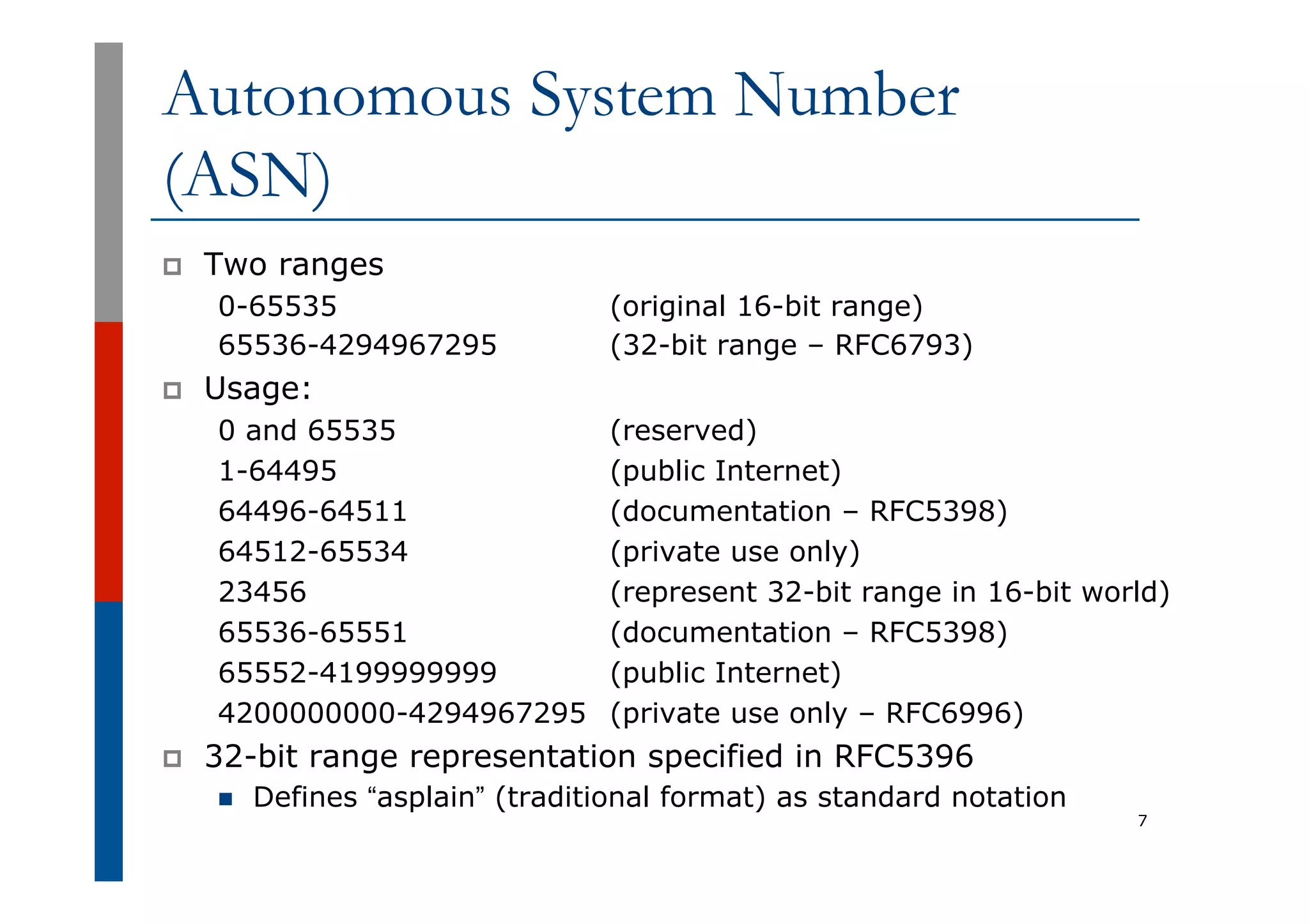 Autonomous System Number
(ASN)
p  Two ranges
0-65535 (original 16-bit range)
65536-4294967295 (32-bit range – RFC6793)
p  Usage:
0 and 65535 (reserved)
1-64495 (public Internet)
64496-64511 (documentation – RFC5398)
64512-65534 (private use only)
23456 (represent 32-bit range in 16-bit world)
65536-65551 (documentation – RFC5398)
65552-4199999999 (public Internet)
4200000000-4294967295 (private use only – RFC6996)
p  32-bit range representation specified in RFC5396
n  Defines “asplain” (traditional format) as standard notation
7
 