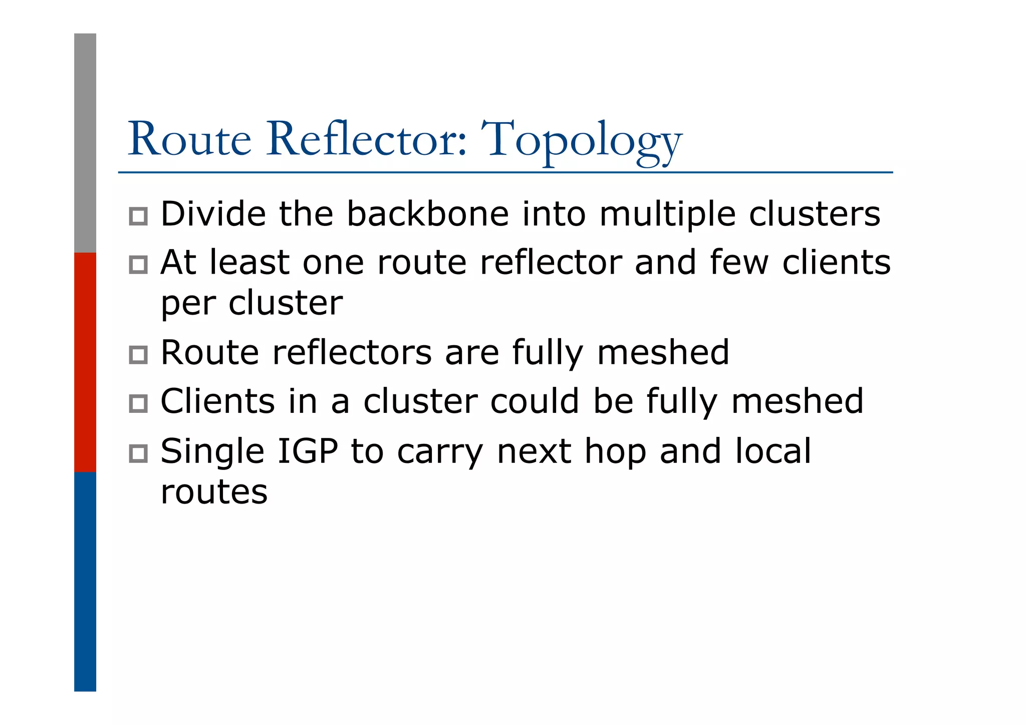 Route Reflector: Topology
p  Divide the backbone into multiple clusters
p  At least one route reflector and few clients
per cluster
p  Route reflectors are fully meshed
p  Clients in a cluster could be fully meshed
p  Single IGP to carry next hop and local
routes
 